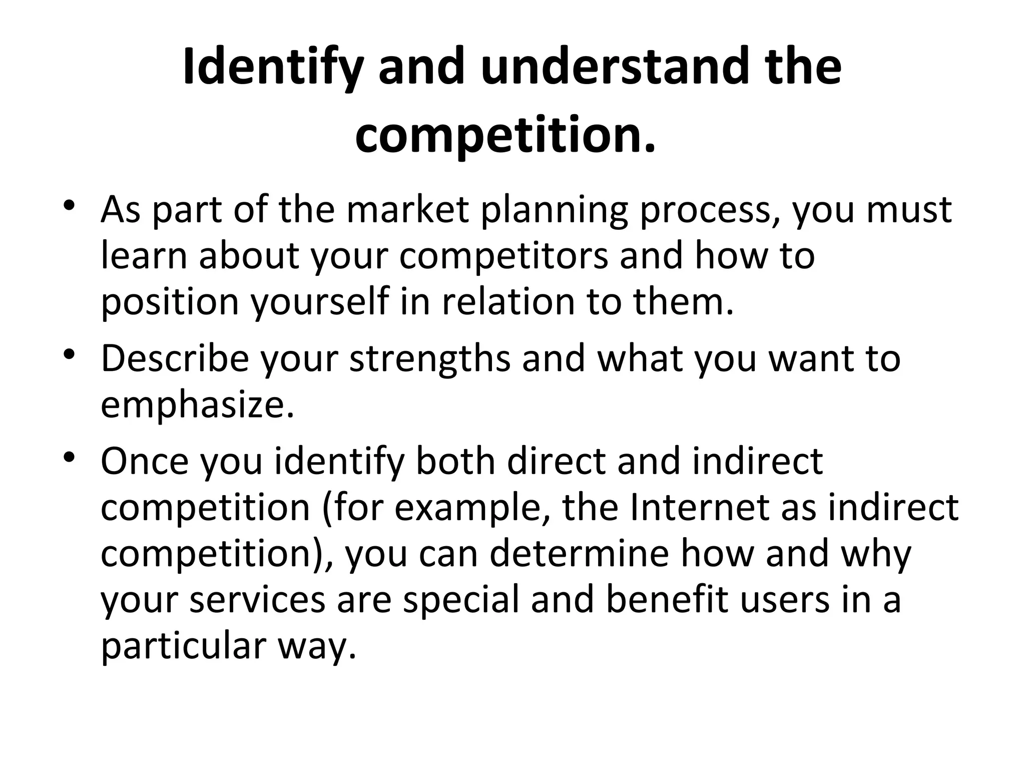 Identify and understand the
competition.
• As part of the market planning process, you must
learn about your competitors and how to
position yourself in relation to them.
• Describe your strengths and what you want to
emphasize.
• Once you identify both direct and indirect
competition (for example, the Internet as indirect
competition), you can determine how and why
your services are special and benefit users in a
particular way.
 
