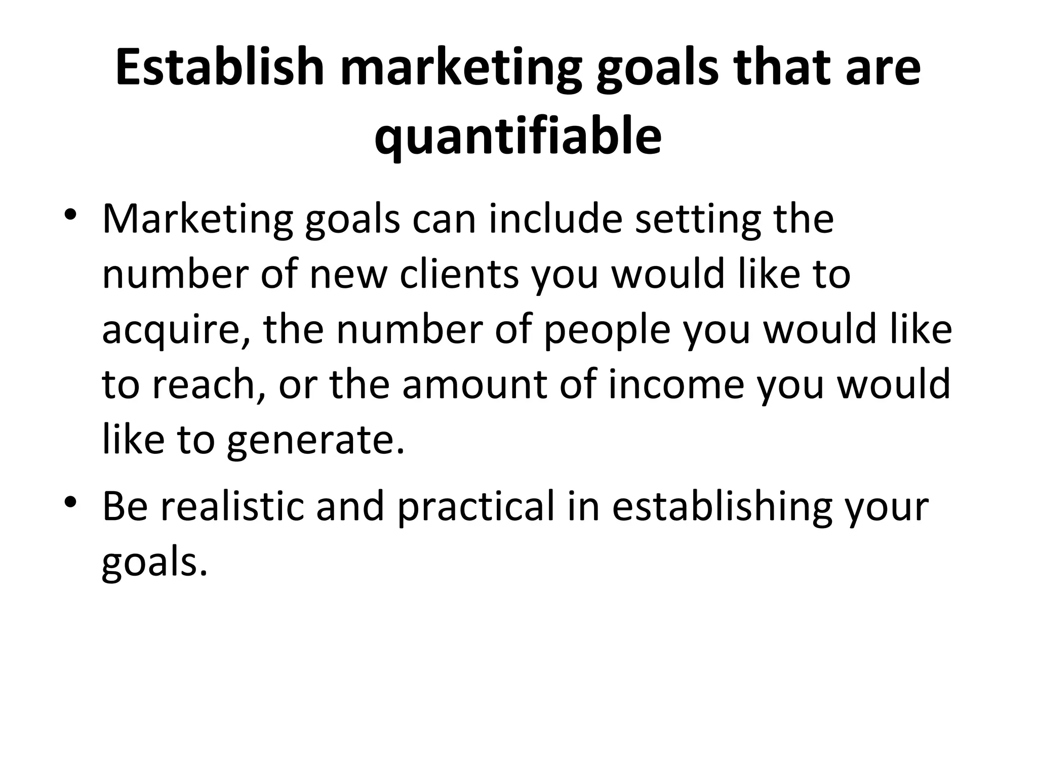 Establish marketing goals that are
quantifiable
• Marketing goals can include setting the
number of new clients you would like to
acquire, the number of people you would like
to reach, or the amount of income you would
like to generate.
• Be realistic and practical in establishing your
goals.
 