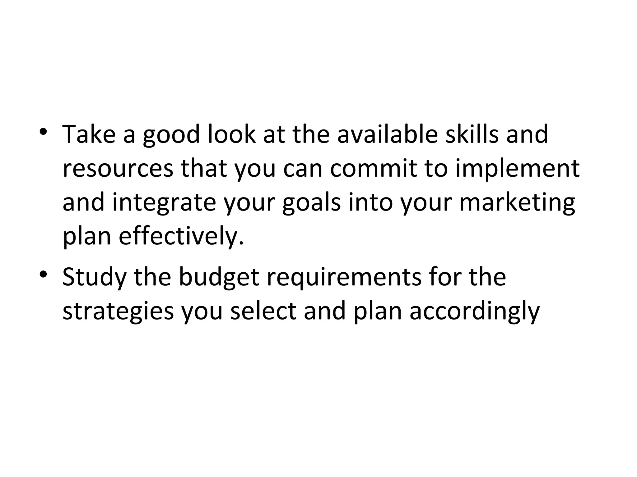 • Take a good look at the available skills and
resources that you can commit to implement
and integrate your goals into your marketing
plan effectively.
• Study the budget requirements for the
strategies you select and plan accordingly
 