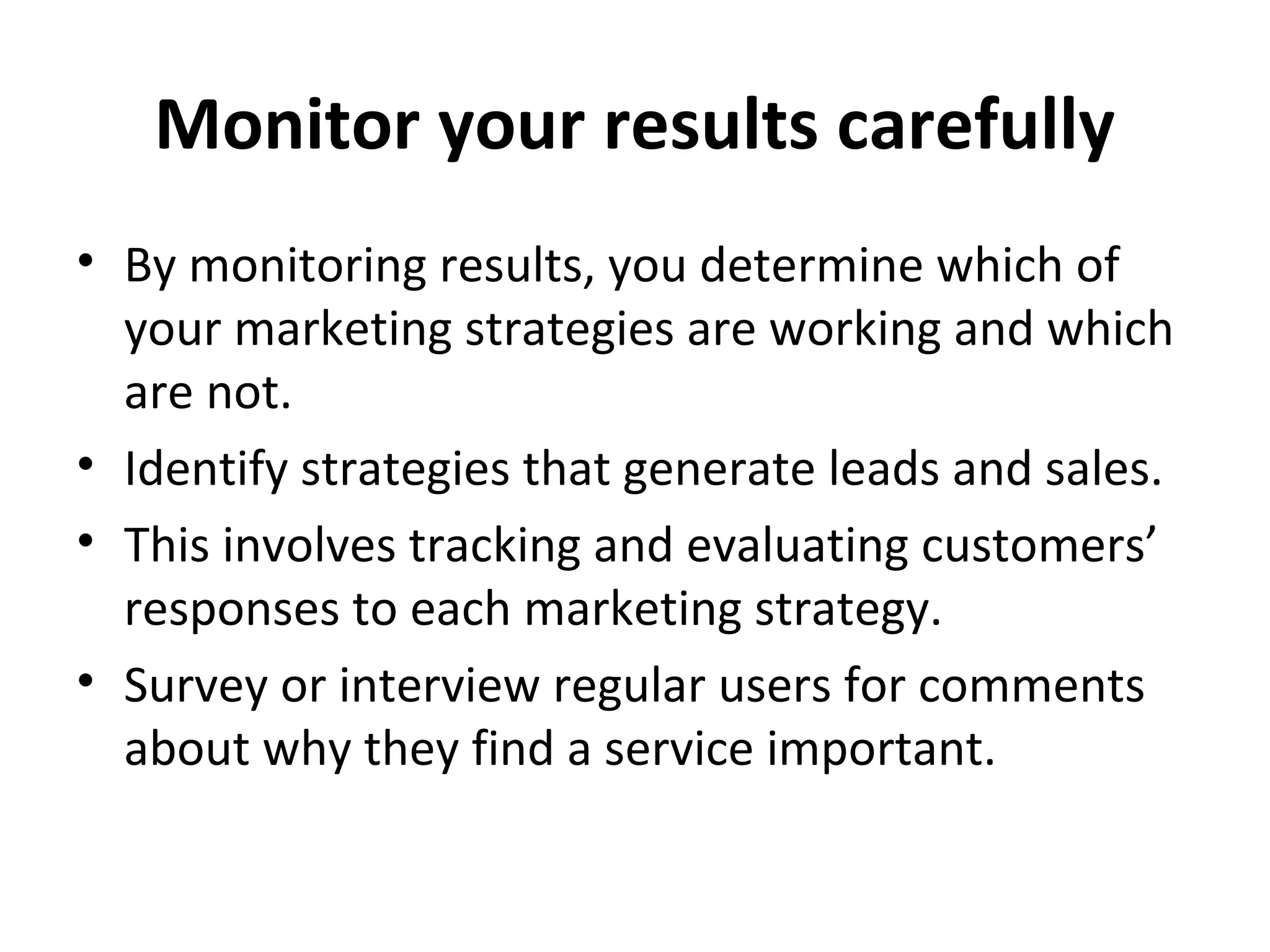 Monitor your results carefully
• By monitoring results, you determine which of
your marketing strategies are working and which
are not.
• Identify strategies that generate leads and sales.
• This involves tracking and evaluating customers’
responses to each marketing strategy.
• Survey or interview regular users for comments
about why they find a service important.
 