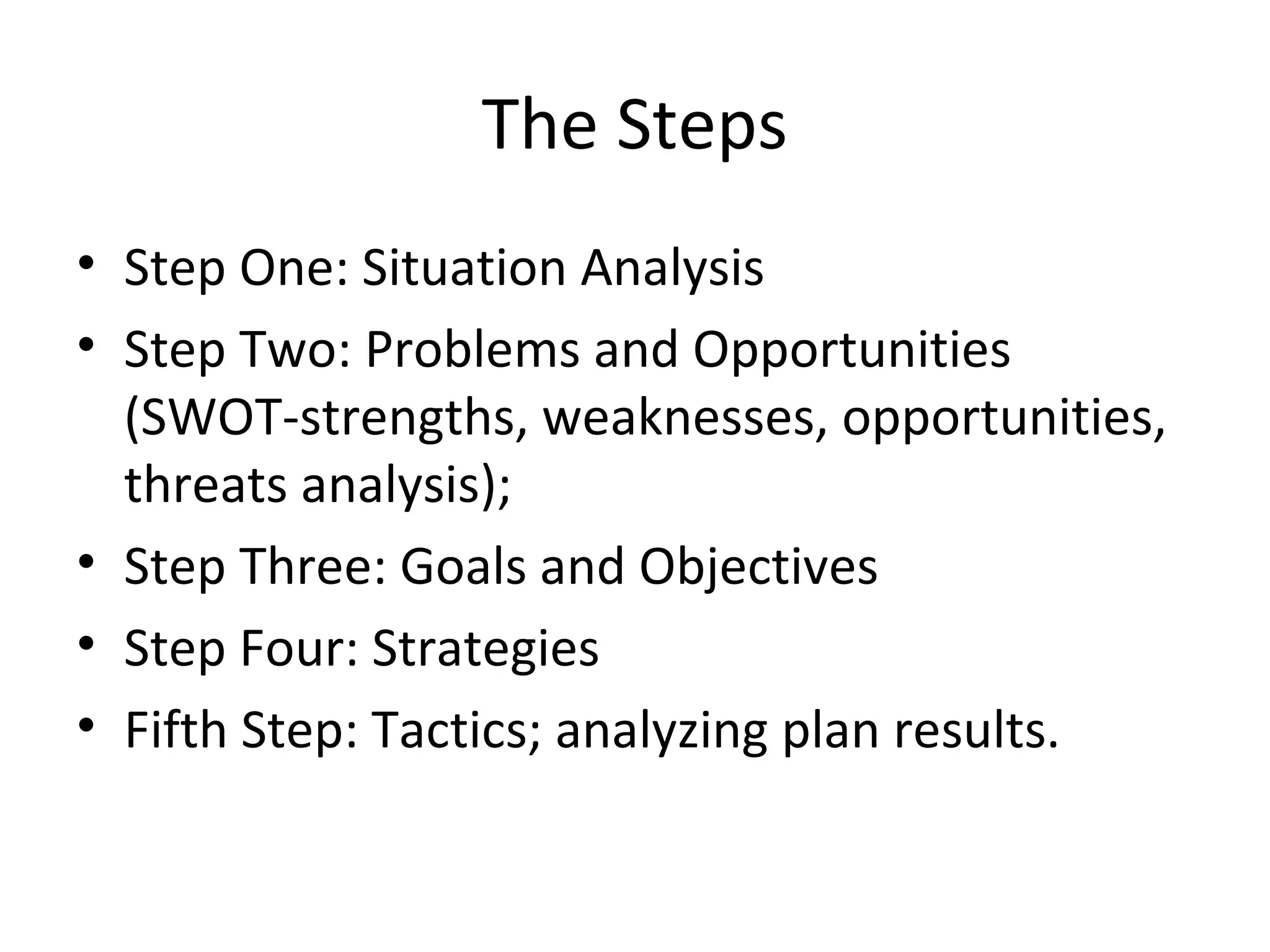 The Steps
• Step One: Situation Analysis
• Step Two: Problems and Opportunities
(SWOT-strengths, weaknesses, opportunities,
threats analysis);
• Step Three: Goals and Objectives
• Step Four: Strategies
• Fifth Step: Tactics; analyzing plan results.
 