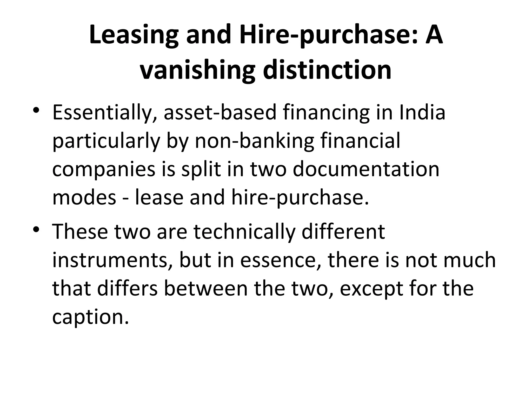 Leasing and Hire-purchase: A
vanishing distinction
• Essentially, asset-based financing in India
particularly by non-banking financial
companies is split in two documentation
modes - lease and hire-purchase.
• These two are technically different
instruments, but in essence, there is not much
that differs between the two, except for the
caption.
 