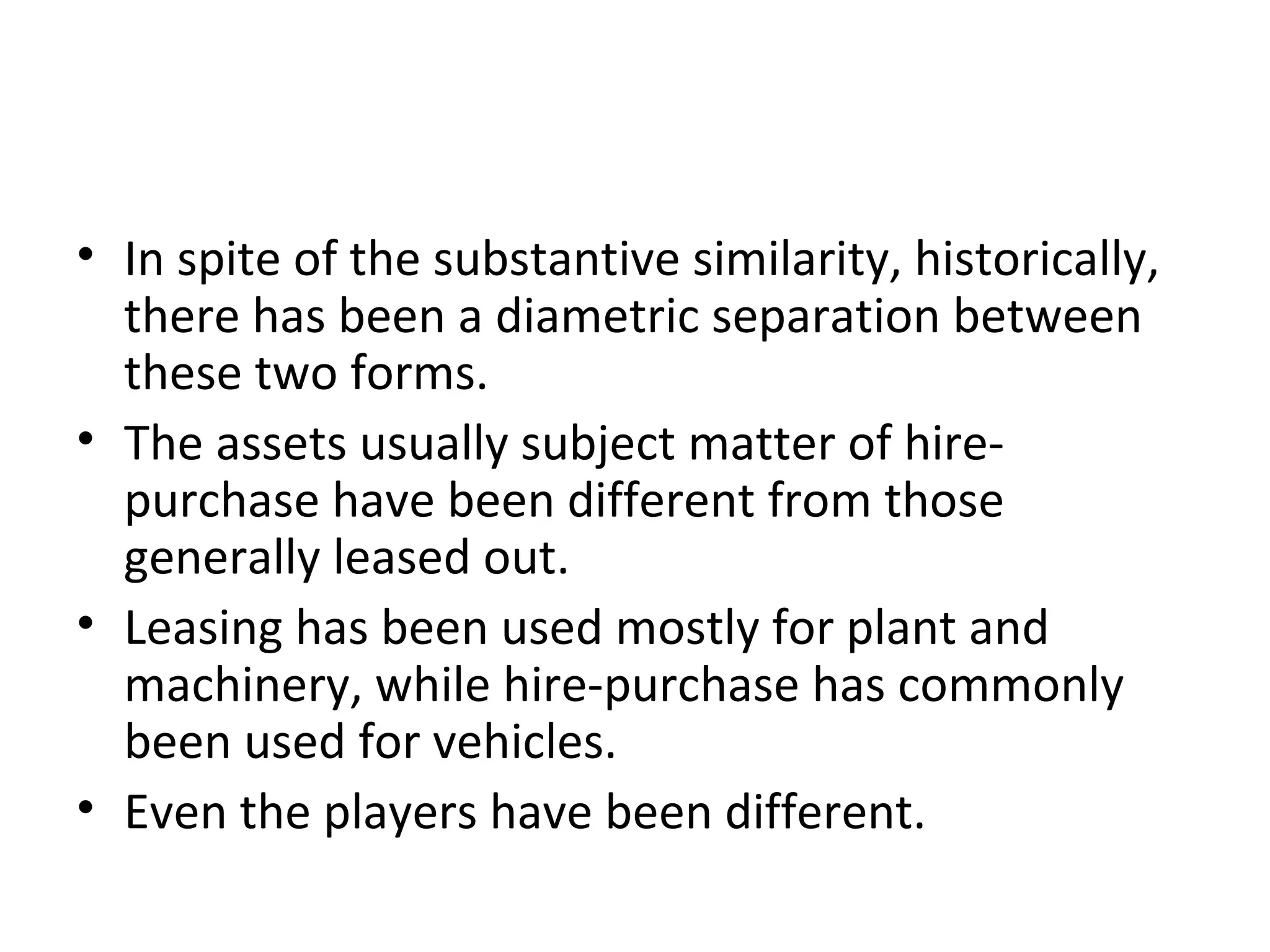 • In spite of the substantive similarity, historically,
there has been a diametric separation between
these two forms.
• The assets usually subject matter of hire-
purchase have been different from those
generally leased out.
• Leasing has been used mostly for plant and
machinery, while hire-purchase has commonly
been used for vehicles.
• Even the players have been different.
 