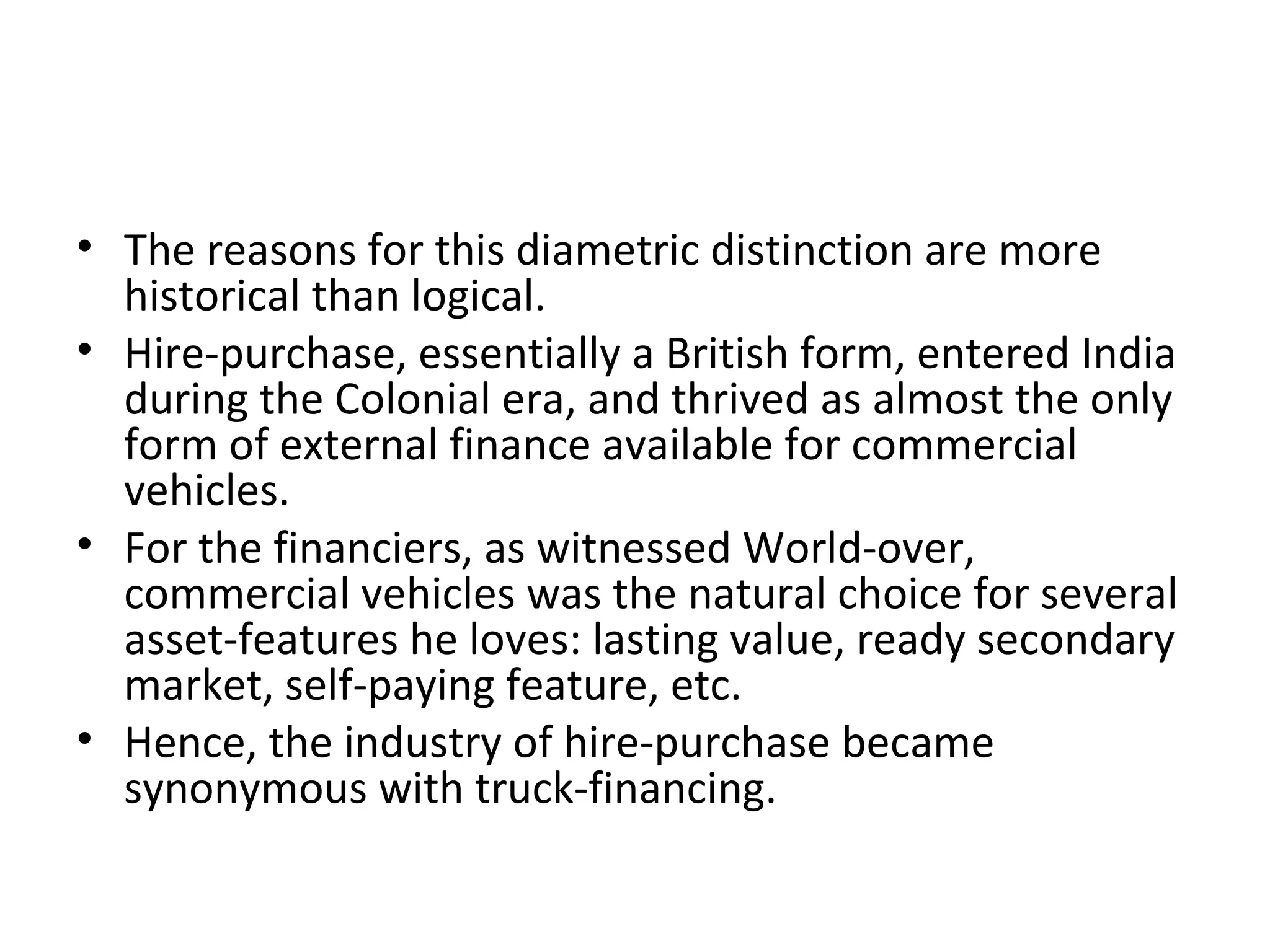 • The reasons for this diametric distinction are more
historical than logical.
• Hire-purchase, essentially a British form, entered India
during the Colonial era, and thrived as almost the only
form of external finance available for commercial
vehicles.
• For the financiers, as witnessed World-over,
commercial vehicles was the natural choice for several
asset-features he loves: lasting value, ready secondary
market, self-paying feature, etc.
• Hence, the industry of hire-purchase became
synonymous with truck-financing.
 
