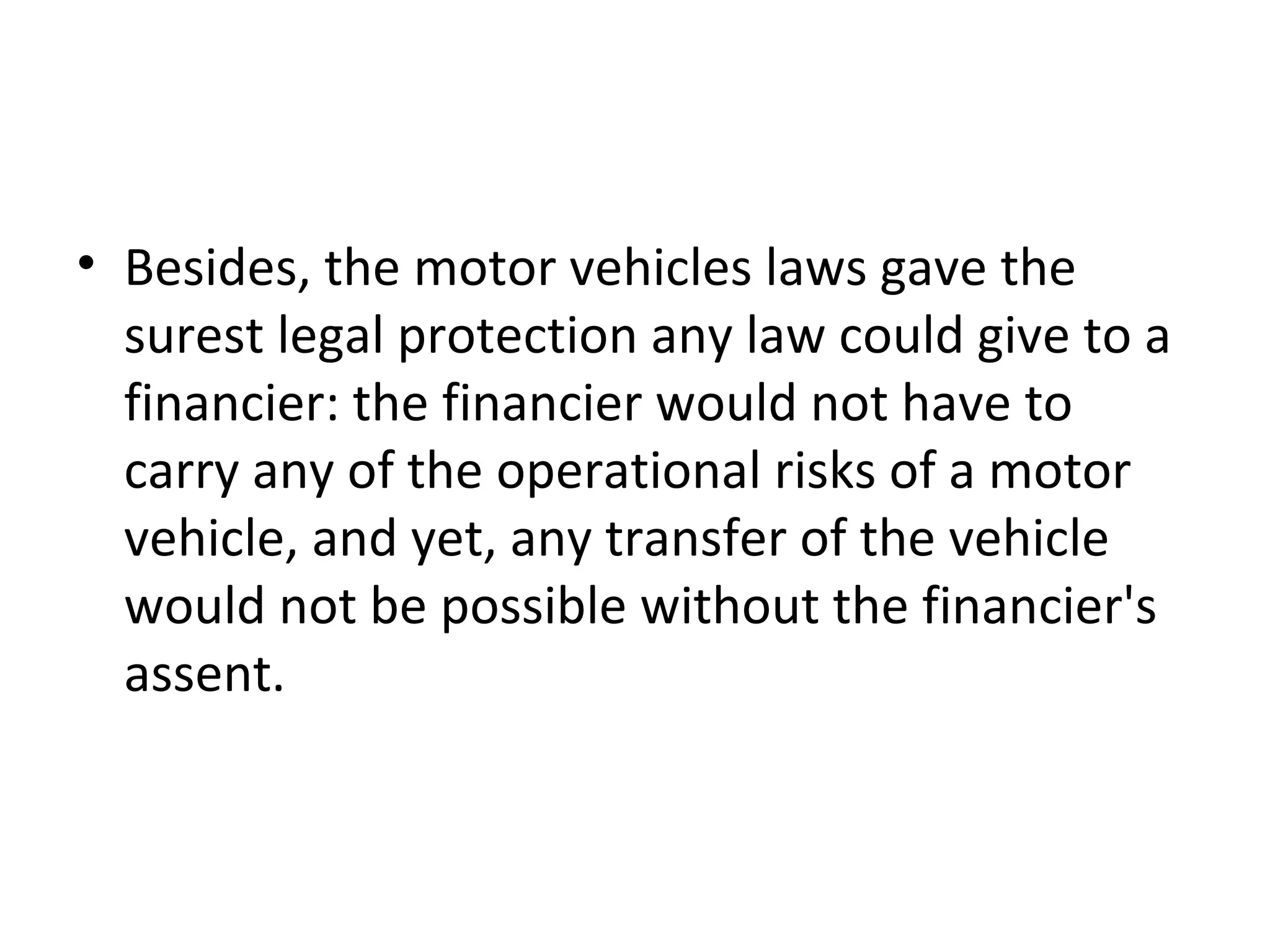 • Besides, the motor vehicles laws gave the
surest legal protection any law could give to a
financier: the financier would not have to
carry any of the operational risks of a motor
vehicle, and yet, any transfer of the vehicle
would not be possible without the financier's
assent.
 