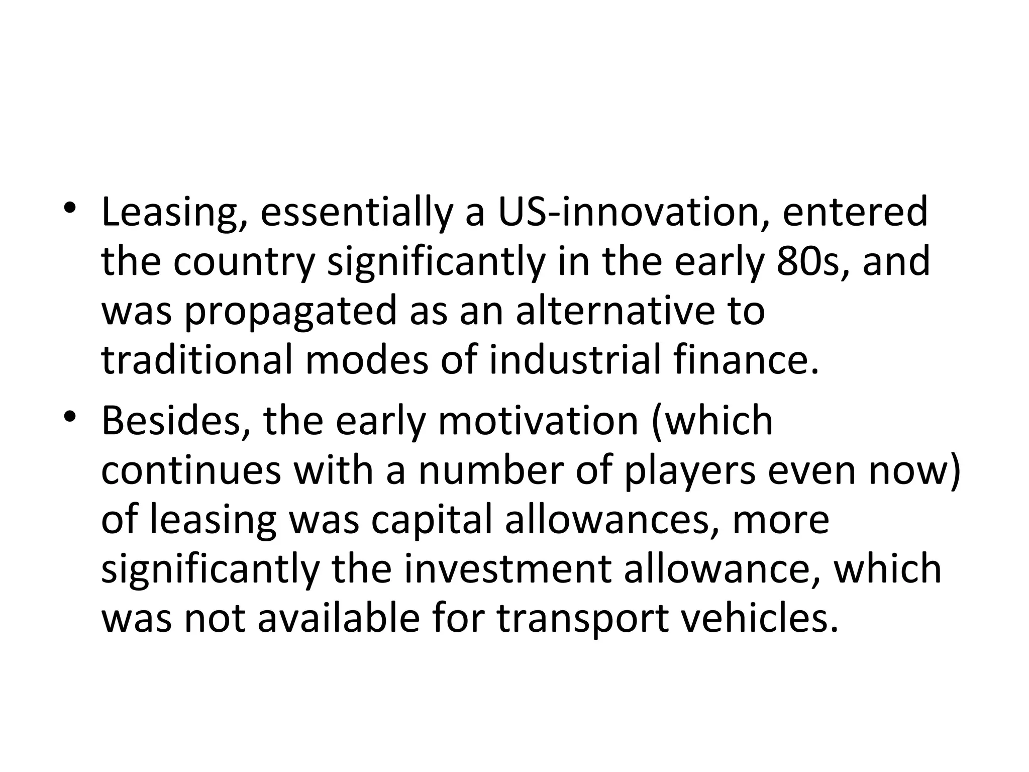 • Leasing, essentially a US-innovation, entered
the country significantly in the early 80s, and
was propagated as an alternative to
traditional modes of industrial finance.
• Besides, the early motivation (which
continues with a number of players even now)
of leasing was capital allowances, more
significantly the investment allowance, which
was not available for transport vehicles.
 