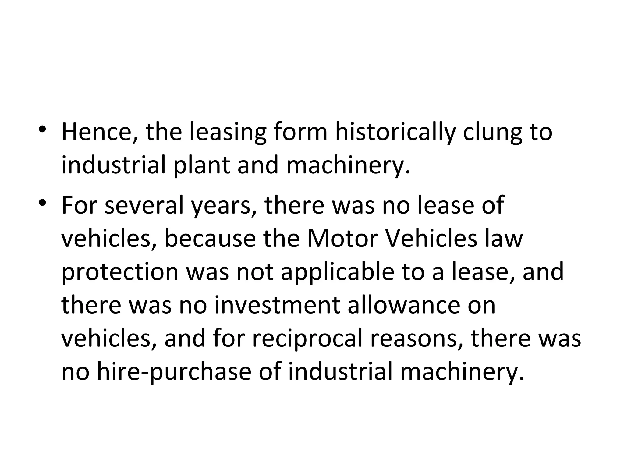 • Hence, the leasing form historically clung to
industrial plant and machinery.
• For several years, there was no lease of
vehicles, because the Motor Vehicles law
protection was not applicable to a lease, and
there was no investment allowance on
vehicles, and for reciprocal reasons, there was
no hire-purchase of industrial machinery.
 