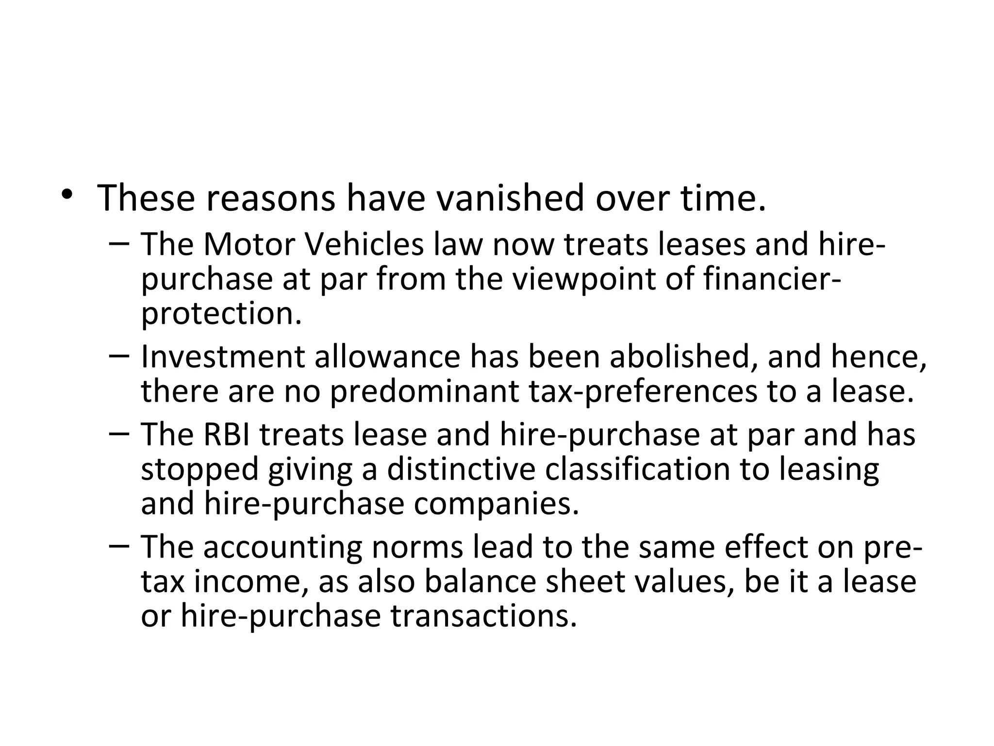 • These reasons have vanished over time.
– The Motor Vehicles law now treats leases and hire-
purchase at par from the viewpoint of financier-
protection.
– Investment allowance has been abolished, and hence,
there are no predominant tax-preferences to a lease.
– The RBI treats lease and hire-purchase at par and has
stopped giving a distinctive classification to leasing
and hire-purchase companies.
– The accounting norms lead to the same effect on pre-
tax income, as also balance sheet values, be it a lease
or hire-purchase transactions.
 