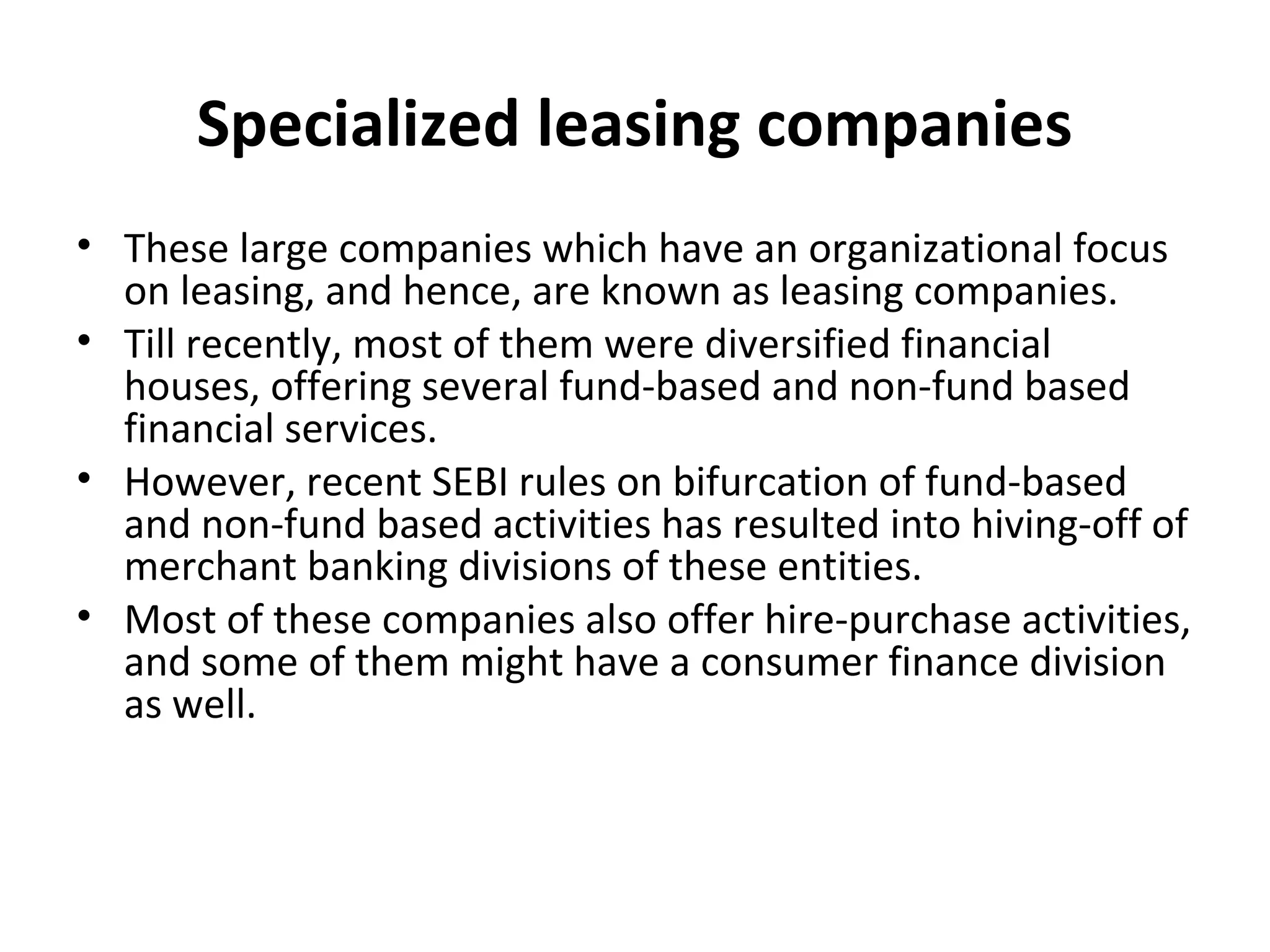 Specialized leasing companies
• These large companies which have an organizational focus
on leasing, and hence, are known as leasing companies.
• Till recently, most of them were diversified financial
houses, offering several fund-based and non-fund based
financial services.
• However, recent SEBI rules on bifurcation of fund-based
and non-fund based activities has resulted into hiving-off of
merchant banking divisions of these entities.
• Most of these companies also offer hire-purchase activities,
and some of them might have a consumer finance division
as well.
 