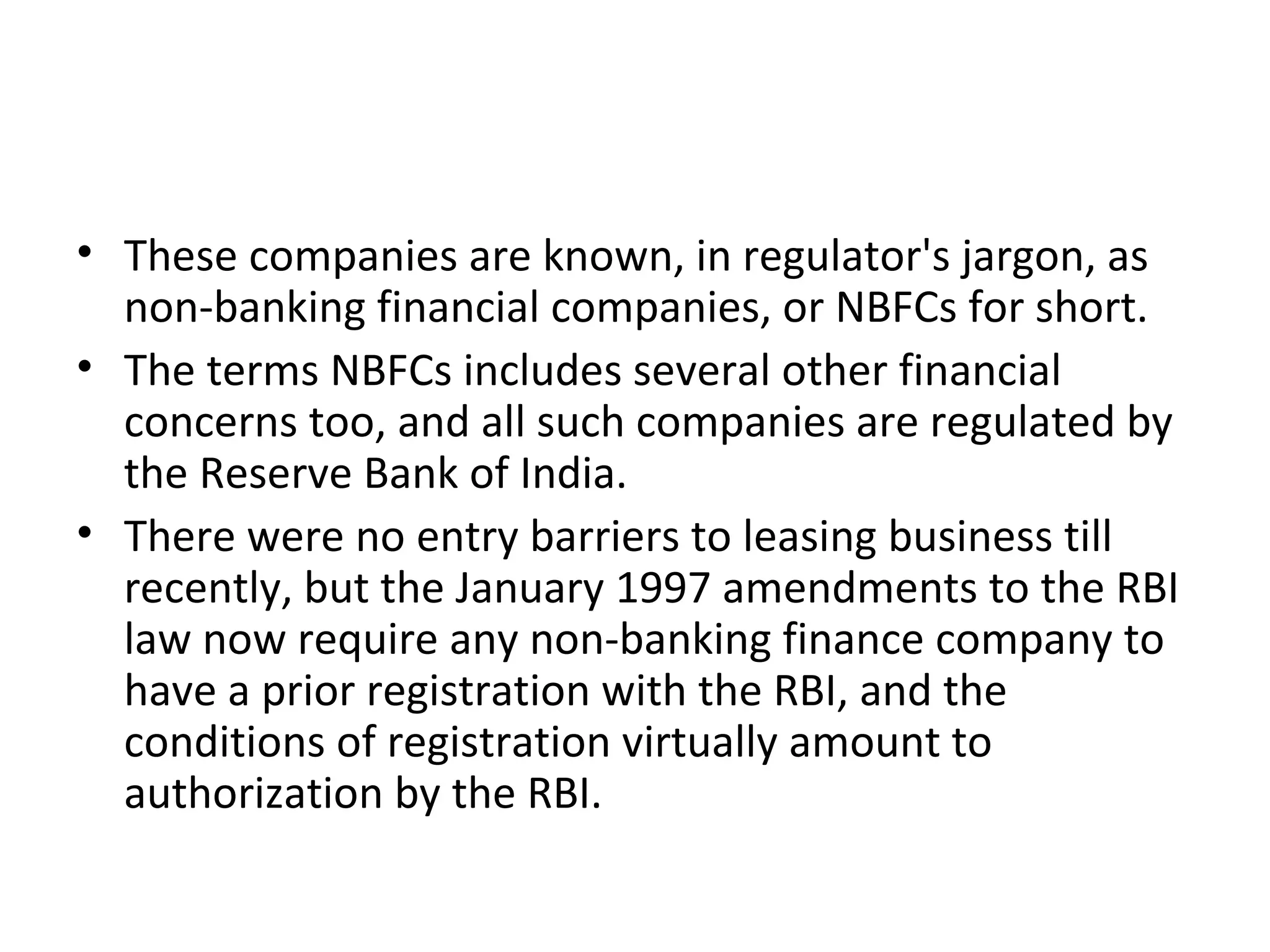 • These companies are known, in regulator's jargon, as
non-banking financial companies, or NBFCs for short.
• The terms NBFCs includes several other financial
concerns too, and all such companies are regulated by
the Reserve Bank of India.
• There were no entry barriers to leasing business till
recently, but the January 1997 amendments to the RBI
law now require any non-banking finance company to
have a prior registration with the RBI, and the
conditions of registration virtually amount to
authorization by the RBI.
 