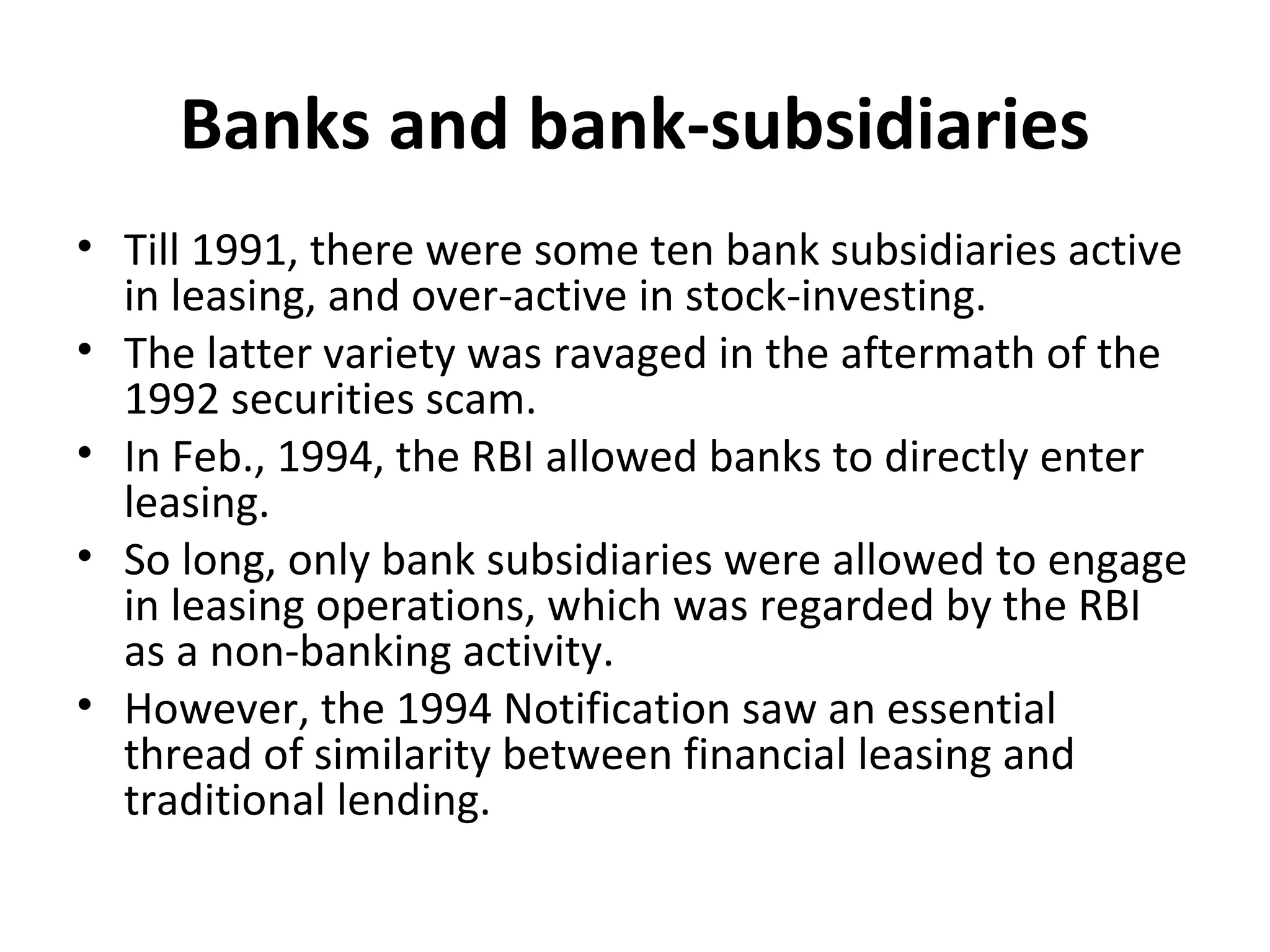 Banks and bank-subsidiaries
• Till 1991, there were some ten bank subsidiaries active
in leasing, and over-active in stock-investing.
• The latter variety was ravaged in the aftermath of the
1992 securities scam.
• In Feb., 1994, the RBI allowed banks to directly enter
leasing.
• So long, only bank subsidiaries were allowed to engage
in leasing operations, which was regarded by the RBI
as a non-banking activity.
• However, the 1994 Notification saw an essential
thread of similarity between financial leasing and
traditional lending.
 