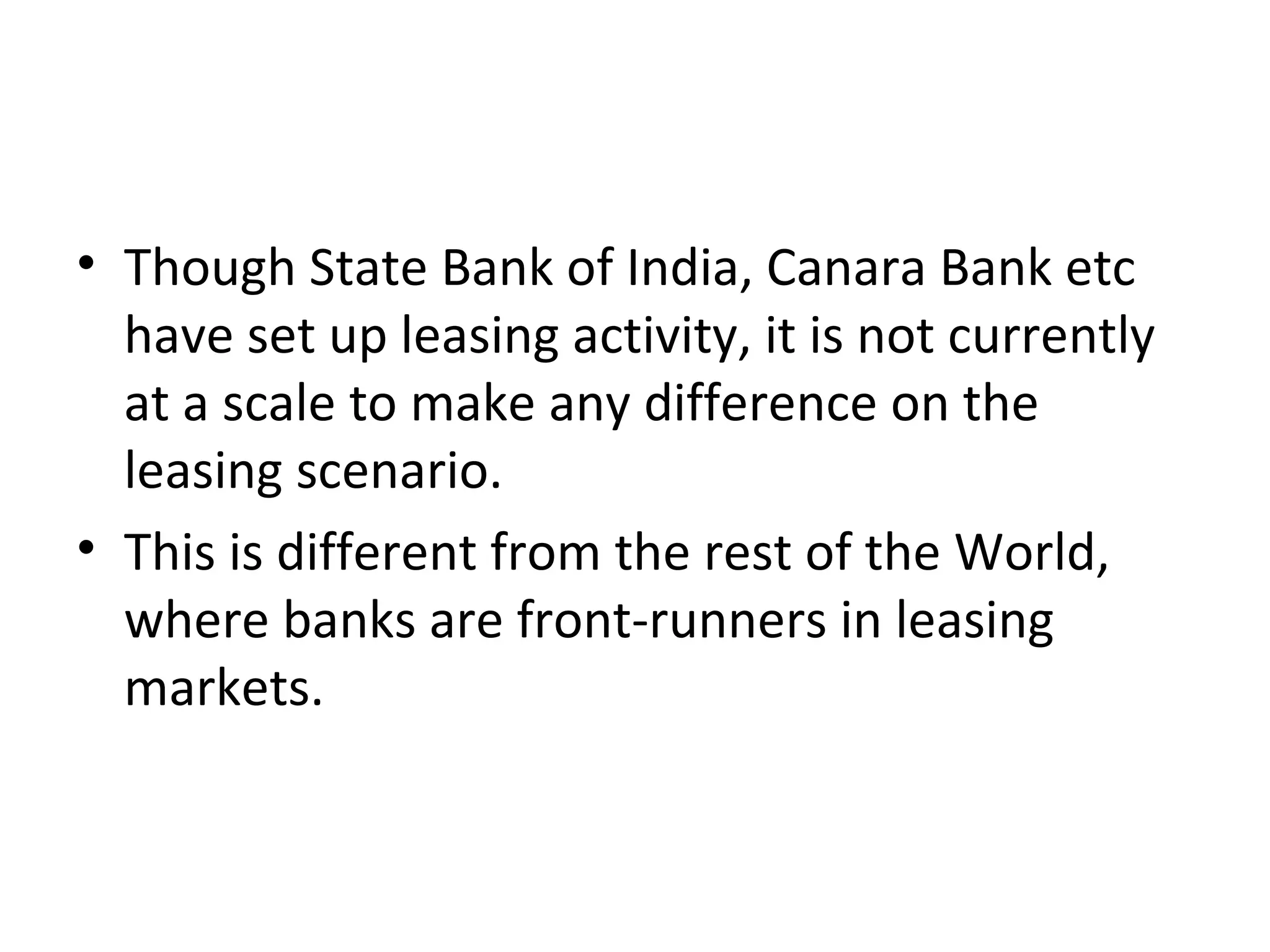 • Though State Bank of India, Canara Bank etc
have set up leasing activity, it is not currently
at a scale to make any difference on the
leasing scenario.
• This is different from the rest of the World,
where banks are front-runners in leasing
markets.
 