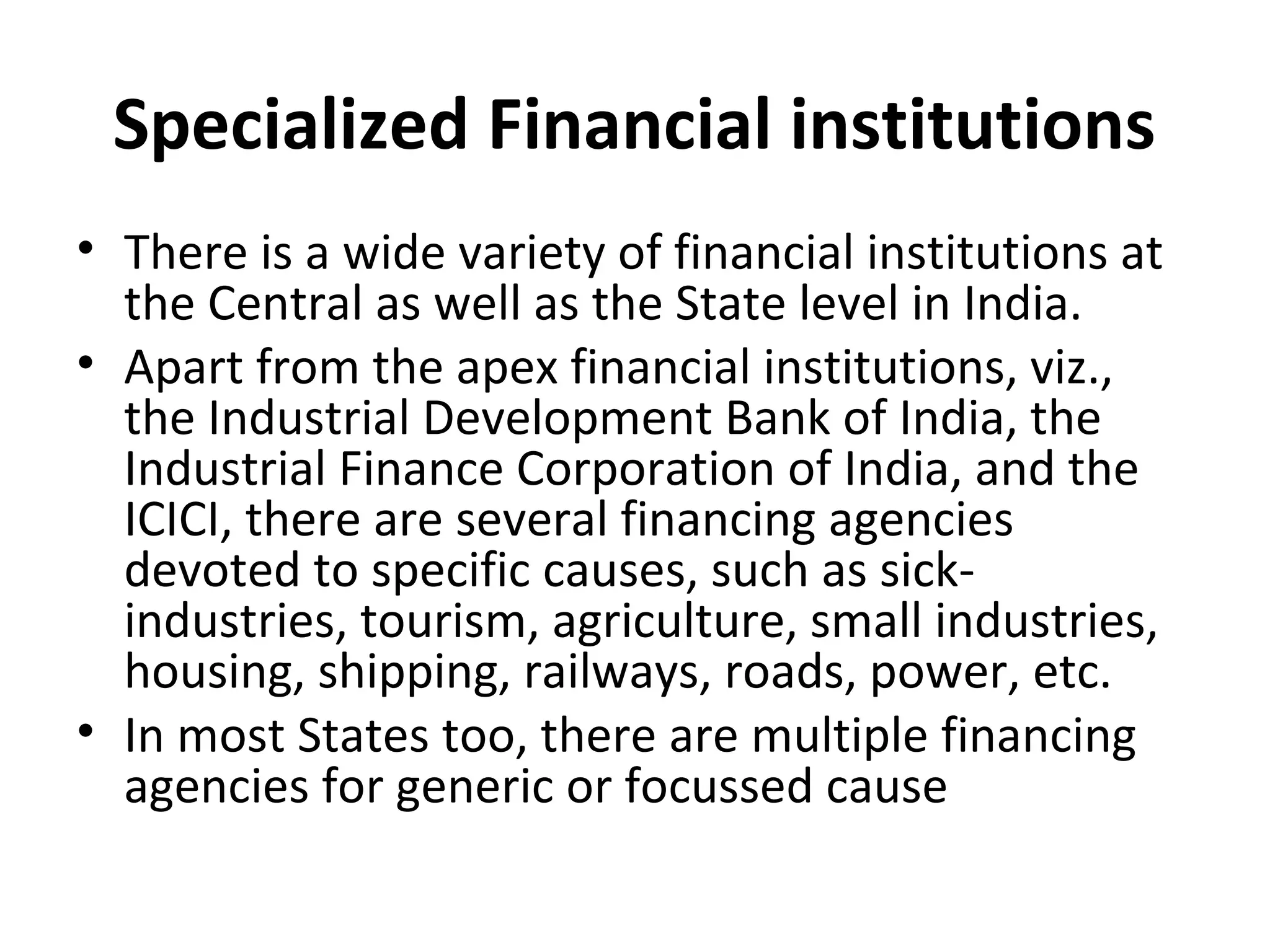 Specialized Financial institutions
• There is a wide variety of financial institutions at
the Central as well as the State level in India.
• Apart from the apex financial institutions, viz.,
the Industrial Development Bank of India, the
Industrial Finance Corporation of India, and the
ICICI, there are several financing agencies
devoted to specific causes, such as sick-
industries, tourism, agriculture, small industries,
housing, shipping, railways, roads, power, etc.
• In most States too, there are multiple financing
agencies for generic or focussed cause
 