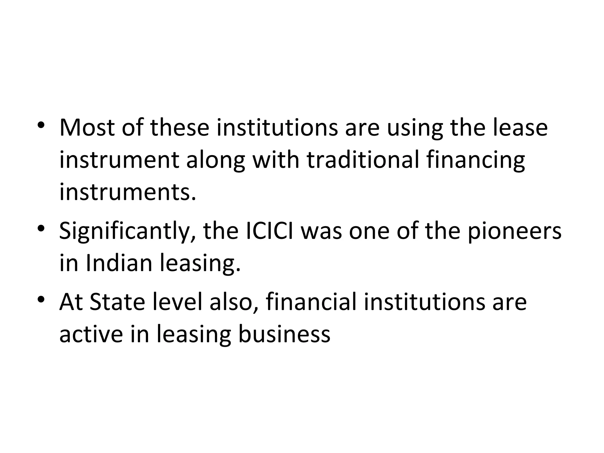 • Most of these institutions are using the lease
instrument along with traditional financing
instruments.
• Significantly, the ICICI was one of the pioneers
in Indian leasing.
• At State level also, financial institutions are
active in leasing business
 