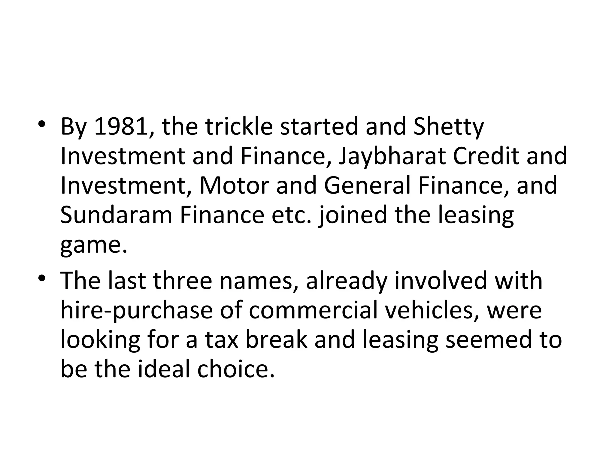 • By 1981, the trickle started and Shetty
Investment and Finance, Jaybharat Credit and
Investment, Motor and General Finance, and
Sundaram Finance etc. joined the leasing
game.
• The last three names, already involved with
hire-purchase of commercial vehicles, were
looking for a tax break and leasing seemed to
be the ideal choice.
 