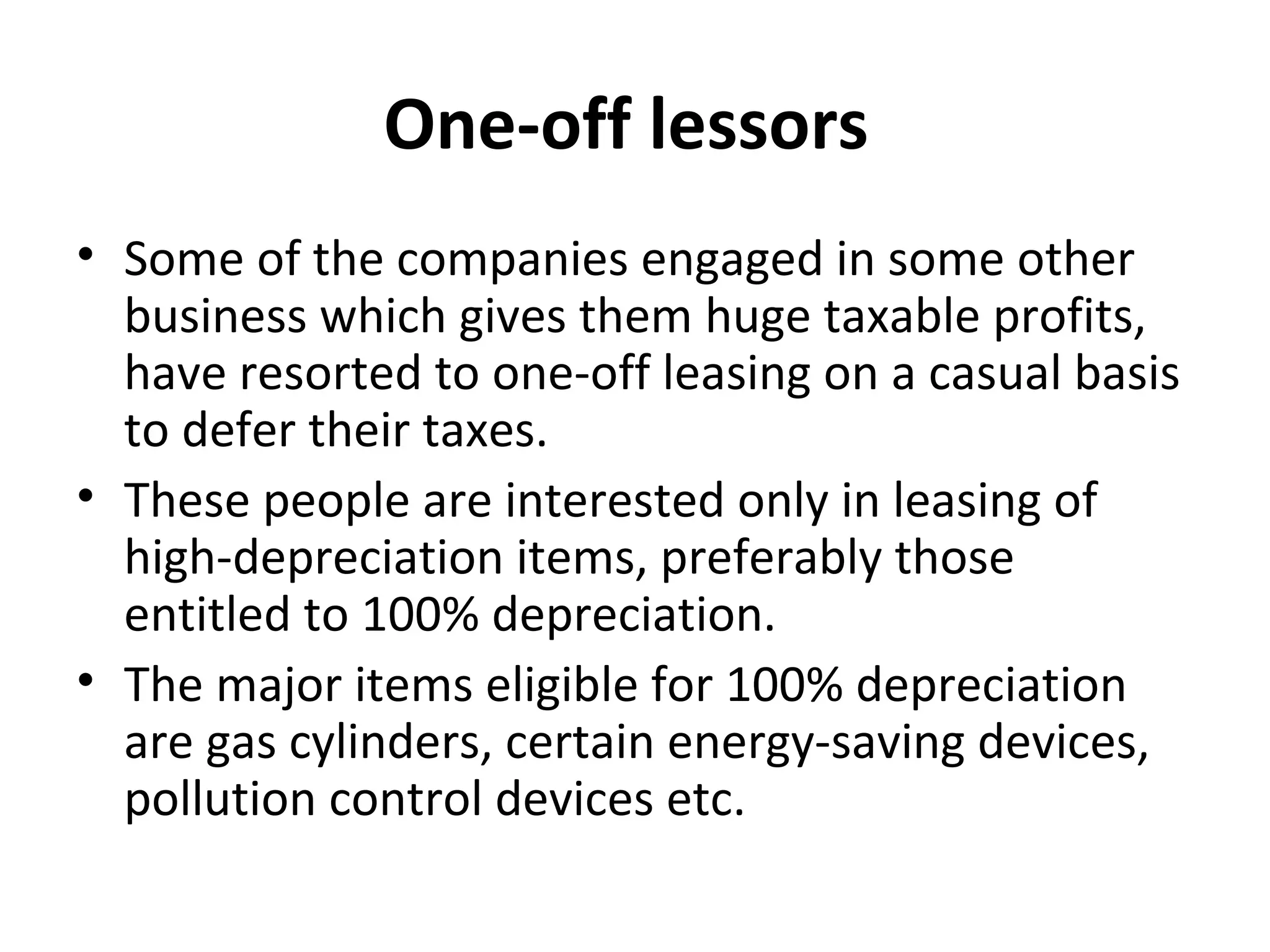 One-off lessors
• Some of the companies engaged in some other
business which gives them huge taxable profits,
have resorted to one-off leasing on a casual basis
to defer their taxes.
• These people are interested only in leasing of
high-depreciation items, preferably those
entitled to 100% depreciation.
• The major items eligible for 100% depreciation
are gas cylinders, certain energy-saving devices,
pollution control devices etc.
 