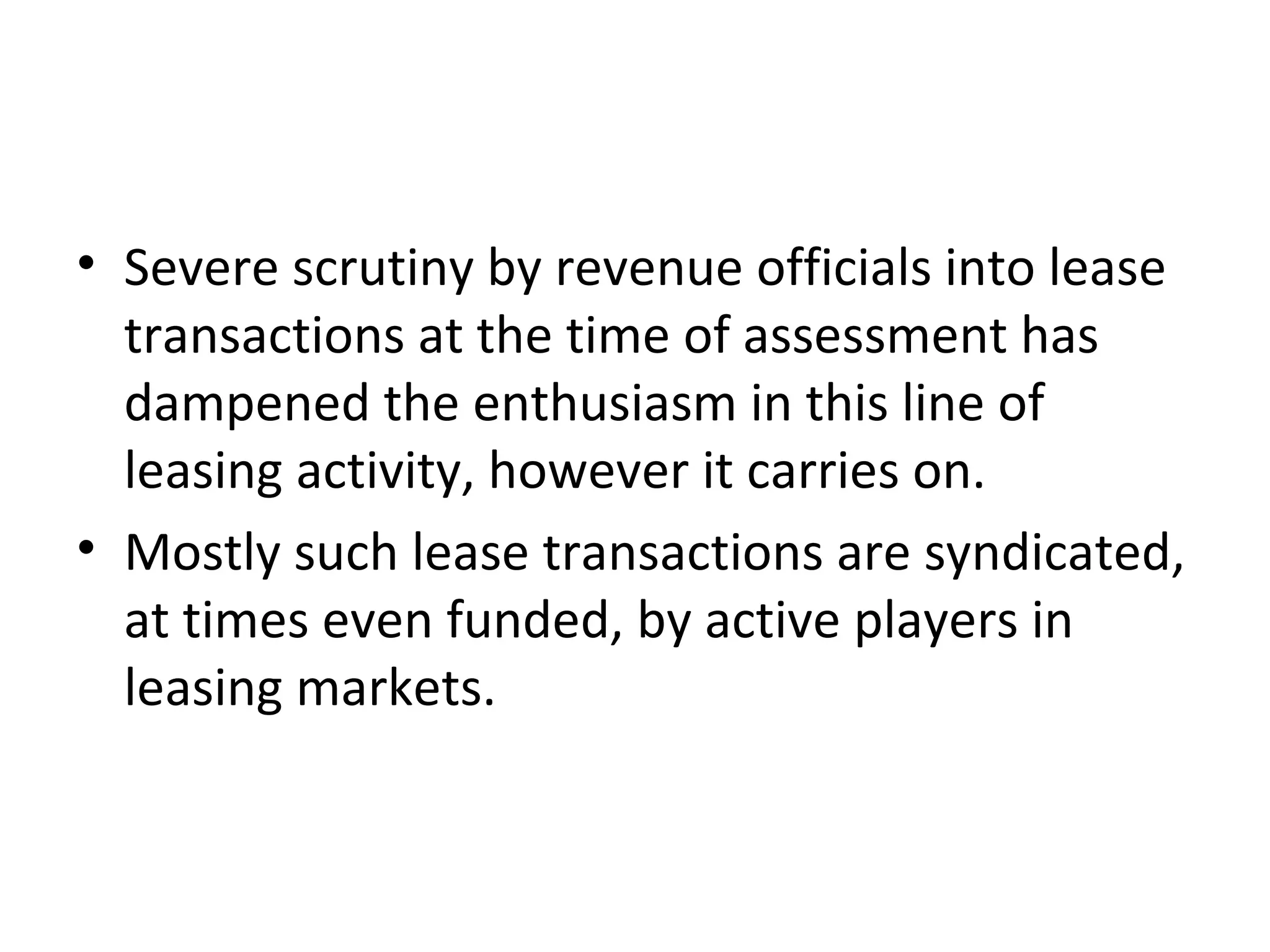 • Severe scrutiny by revenue officials into lease
transactions at the time of assessment has
dampened the enthusiasm in this line of
leasing activity, however it carries on.
• Mostly such lease transactions are syndicated,
at times even funded, by active players in
leasing markets.
 