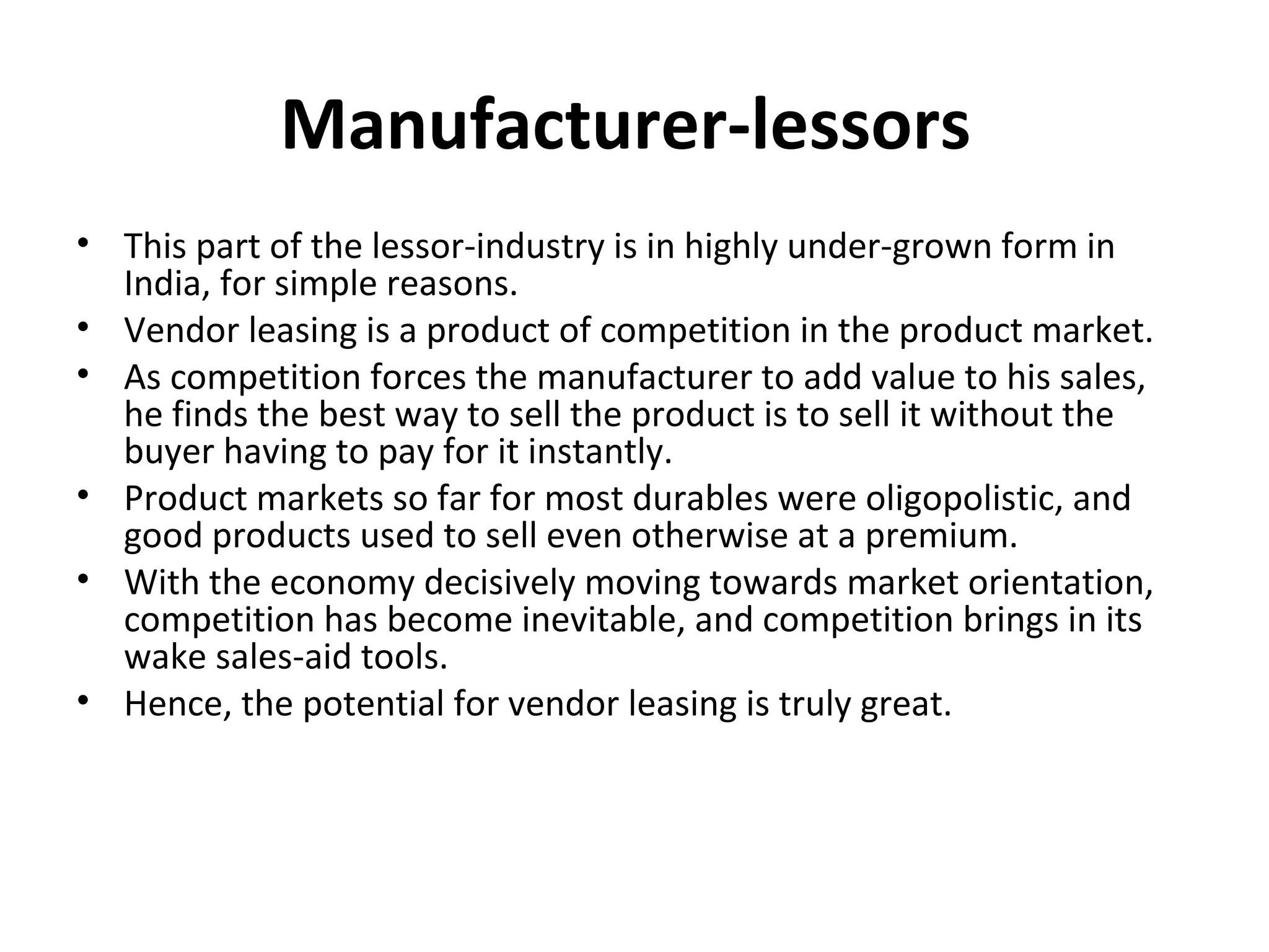 Manufacturer-lessors
• This part of the lessor-industry is in highly under-grown form in
India, for simple reasons.
• Vendor leasing is a product of competition in the product market.
• As competition forces the manufacturer to add value to his sales,
he finds the best way to sell the product is to sell it without the
buyer having to pay for it instantly.
• Product markets so far for most durables were oligopolistic, and
good products used to sell even otherwise at a premium.
• With the economy decisively moving towards market orientation,
competition has become inevitable, and competition brings in its
wake sales-aid tools.
• Hence, the potential for vendor leasing is truly great.
 