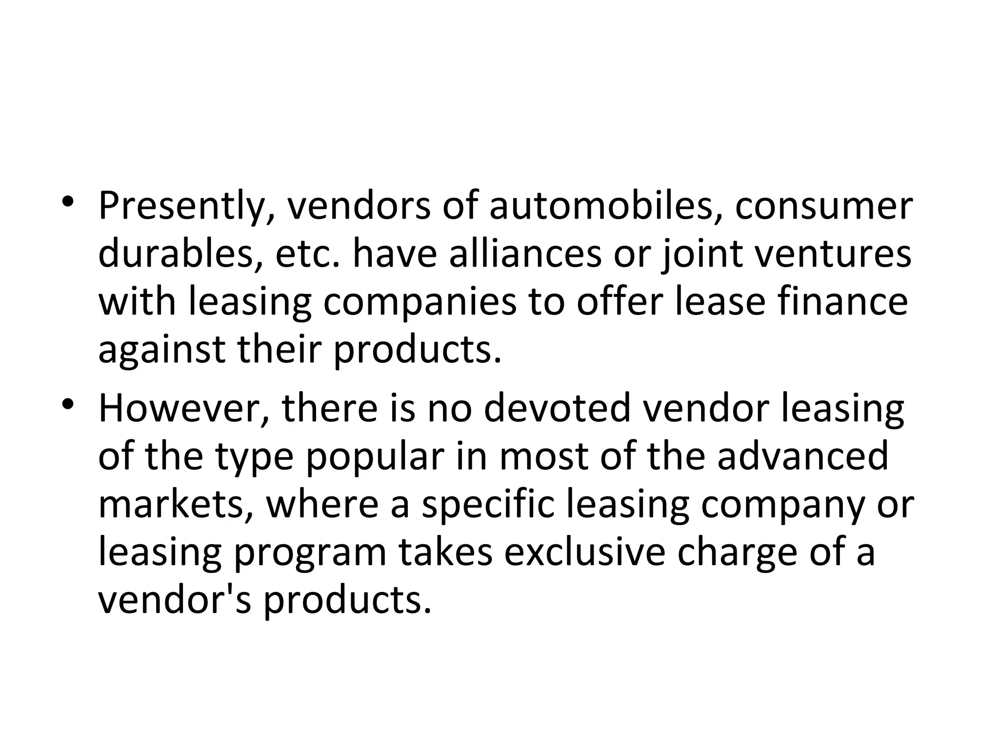 • Presently, vendors of automobiles, consumer
durables, etc. have alliances or joint ventures
with leasing companies to offer lease finance
against their products.
• However, there is no devoted vendor leasing
of the type popular in most of the advanced
markets, where a specific leasing company or
leasing program takes exclusive charge of a
vendor's products.
 