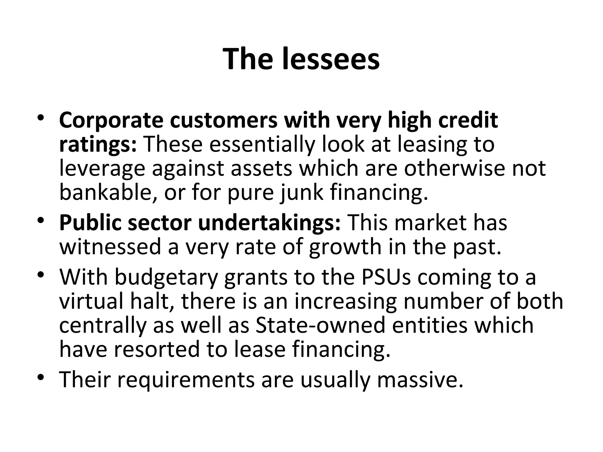 The lessees
• Corporate customers with very high credit
ratings: These essentially look at leasing to
leverage against assets which are otherwise not
bankable, or for pure junk financing.
• Public sector undertakings: This market has
witnessed a very rate of growth in the past.
• With budgetary grants to the PSUs coming to a
virtual halt, there is an increasing number of both
centrally as well as State-owned entities which
have resorted to lease financing.
• Their requirements are usually massive.
 