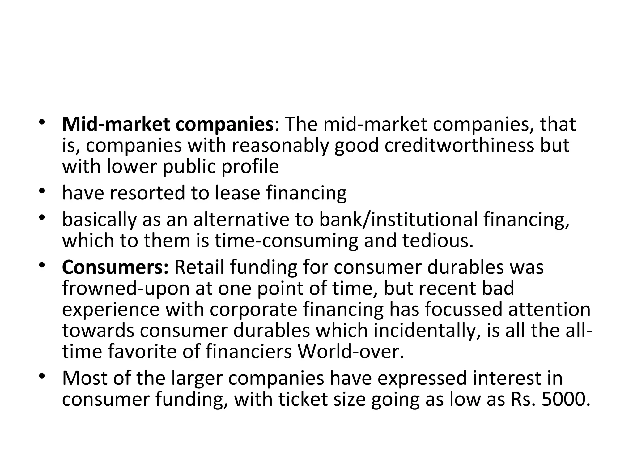 • Mid-market companies: The mid-market companies, that
is, companies with reasonably good creditworthiness but
with lower public profile
• have resorted to lease financing
• basically as an alternative to bank/institutional financing,
which to them is time-consuming and tedious.
• Consumers: Retail funding for consumer durables was
frowned-upon at one point of time, but recent bad
experience with corporate financing has focussed attention
towards consumer durables which incidentally, is all the all-
time favorite of financiers World-over.
• Most of the larger companies have expressed interest in
consumer funding, with ticket size going as low as Rs. 5000.
 
