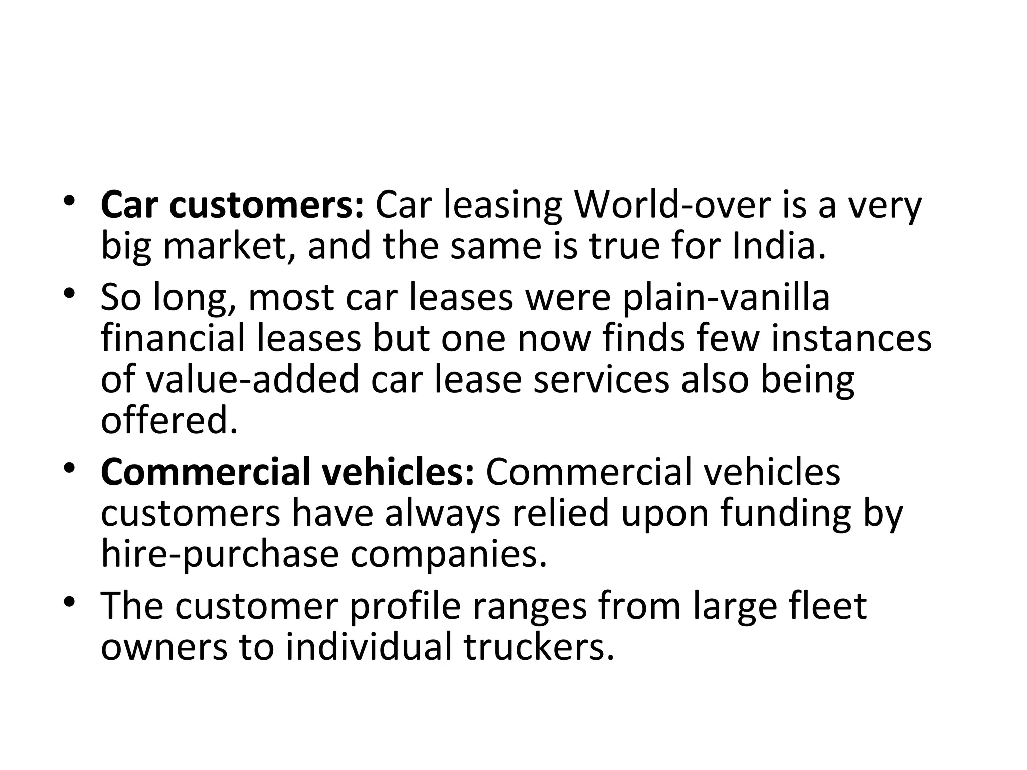 • Car customers: Car leasing World-over is a very
big market, and the same is true for India.
• So long, most car leases were plain-vanilla
financial leases but one now finds few instances
of value-added car lease services also being
offered.
• Commercial vehicles: Commercial vehicles
customers have always relied upon funding by
hire-purchase companies.
• The customer profile ranges from large fleet
owners to individual truckers.
 