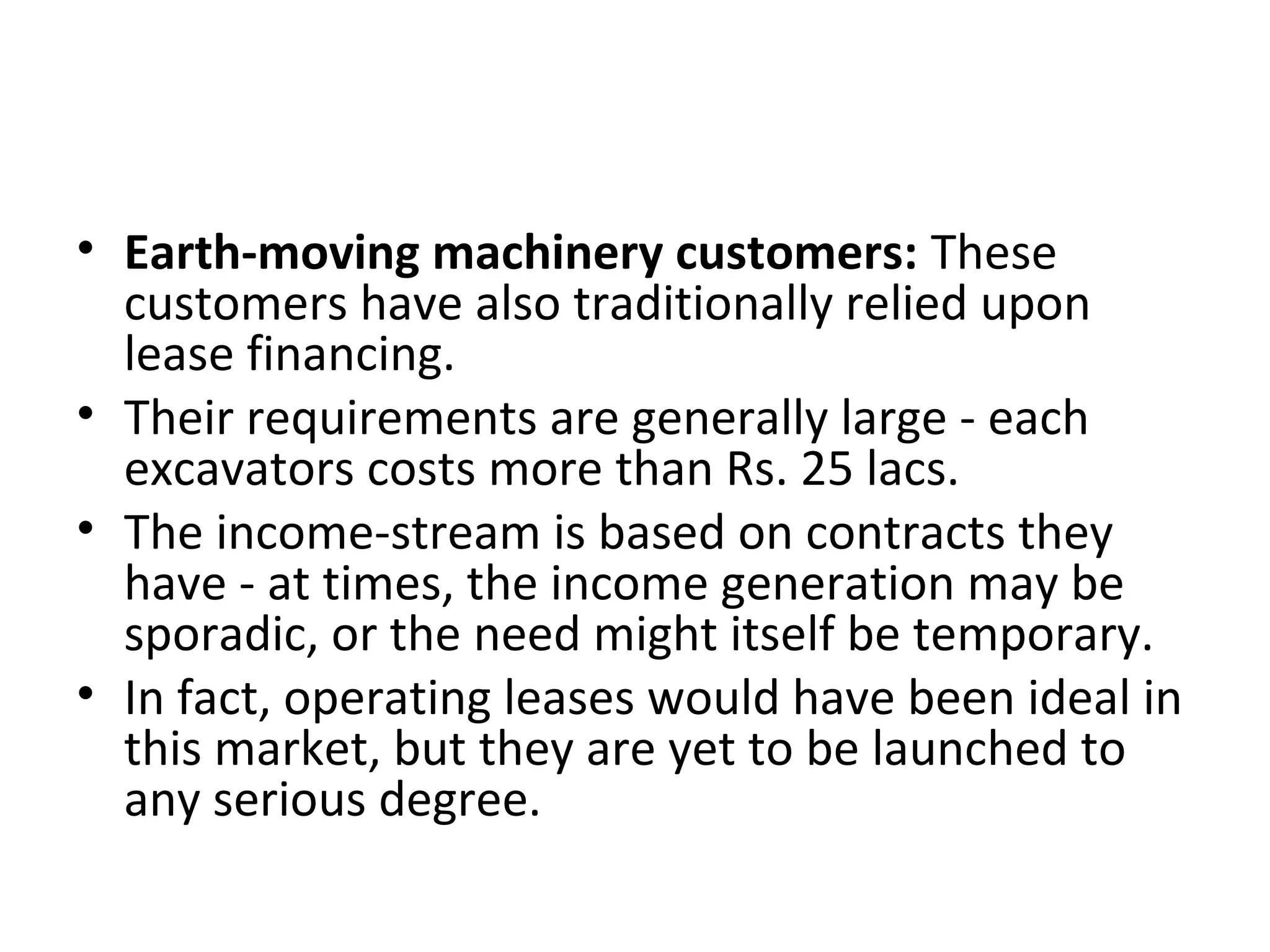 • Earth-moving machinery customers: These
customers have also traditionally relied upon
lease financing.
• Their requirements are generally large - each
excavators costs more than Rs. 25 lacs.
• The income-stream is based on contracts they
have - at times, the income generation may be
sporadic, or the need might itself be temporary.
• In fact, operating leases would have been ideal in
this market, but they are yet to be launched to
any serious degree.
 