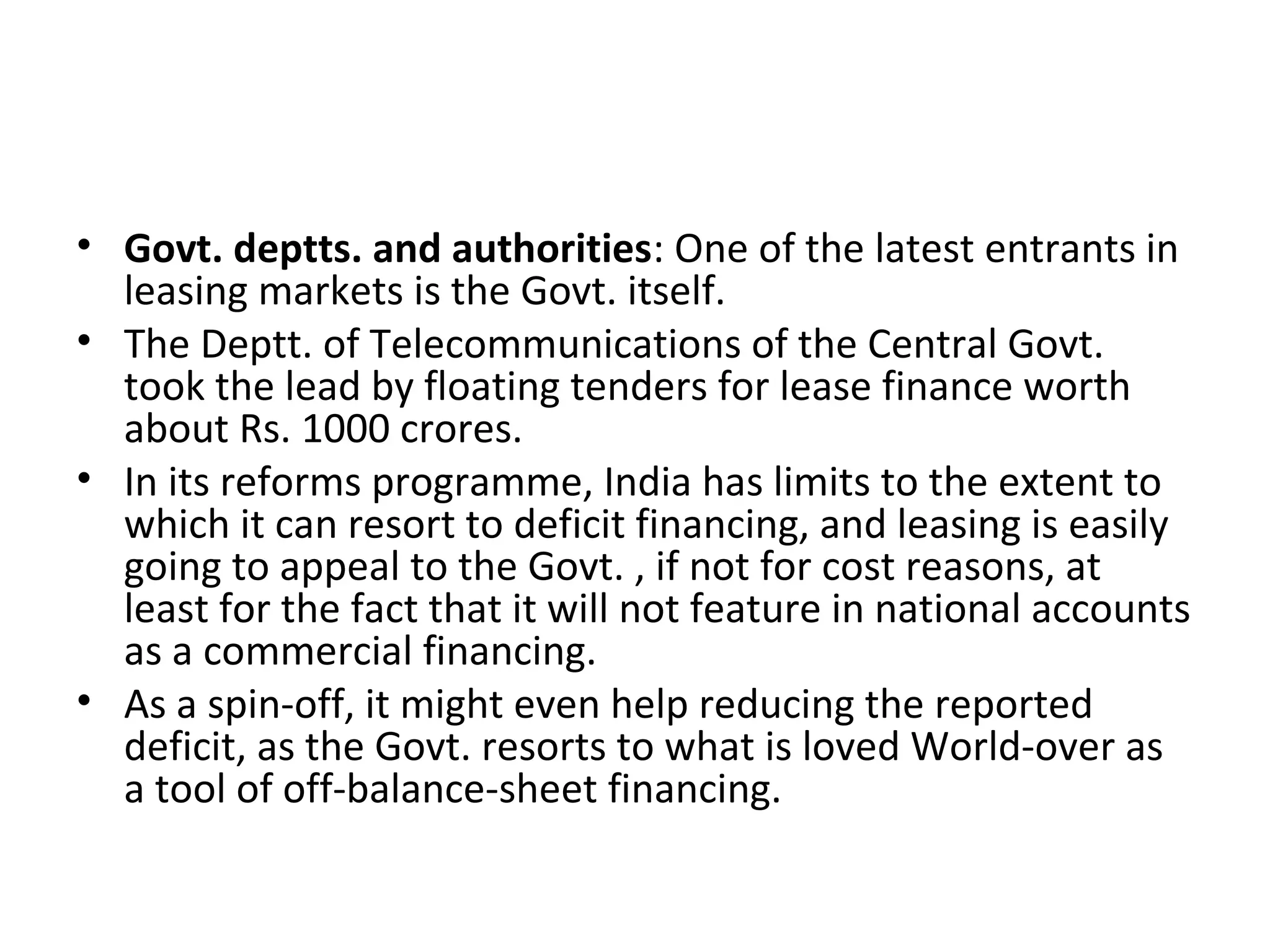 • Govt. deptts. and authorities: One of the latest entrants in
leasing markets is the Govt. itself.
• The Deptt. of Telecommunications of the Central Govt.
took the lead by floating tenders for lease finance worth
about Rs. 1000 crores.
• In its reforms programme, India has limits to the extent to
which it can resort to deficit financing, and leasing is easily
going to appeal to the Govt. , if not for cost reasons, at
least for the fact that it will not feature in national accounts
as a commercial financing.
• As a spin-off, it might even help reducing the reported
deficit, as the Govt. resorts to what is loved World-over as
a tool of off-balance-sheet financing.
 