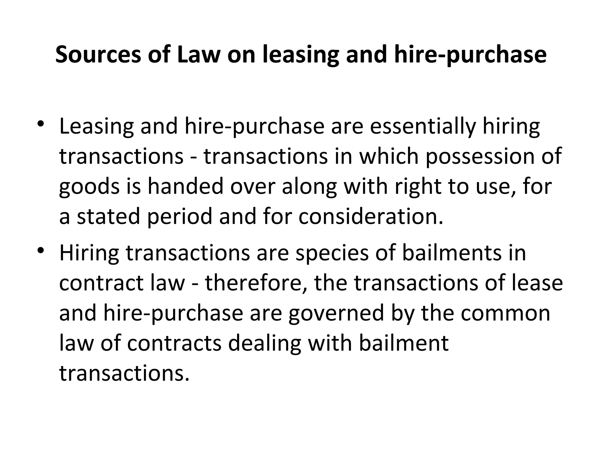 Sources of Law on leasing and hire-purchase
• Leasing and hire-purchase are essentially hiring
transactions - transactions in which possession of
goods is handed over along with right to use, for
a stated period and for consideration.
• Hiring transactions are species of bailments in
contract law - therefore, the transactions of lease
and hire-purchase are governed by the common
law of contracts dealing with bailment
transactions.
 