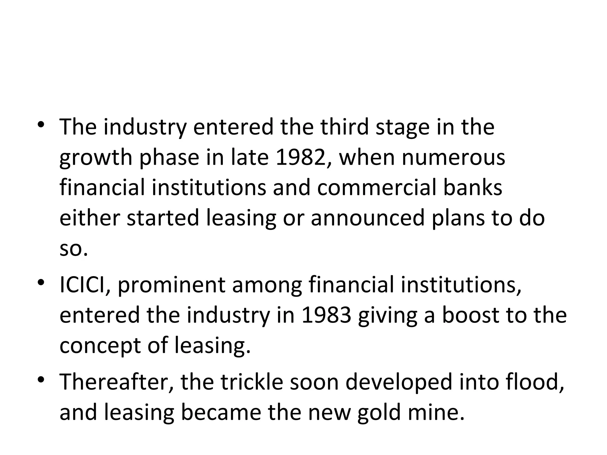 • The industry entered the third stage in the
growth phase in late 1982, when numerous
financial institutions and commercial banks
either started leasing or announced plans to do
so.
• ICICI, prominent among financial institutions,
entered the industry in 1983 giving a boost to the
concept of leasing.
• Thereafter, the trickle soon developed into flood,
and leasing became the new gold mine.
 