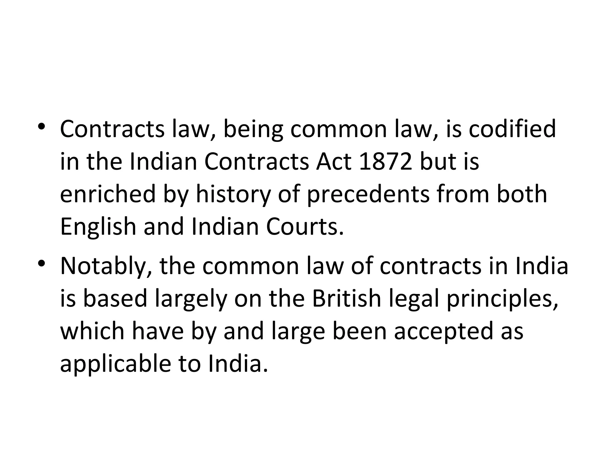 • Contracts law, being common law, is codified
in the Indian Contracts Act 1872 but is
enriched by history of precedents from both
English and Indian Courts.
• Notably, the common law of contracts in India
is based largely on the British legal principles,
which have by and large been accepted as
applicable to India.
 