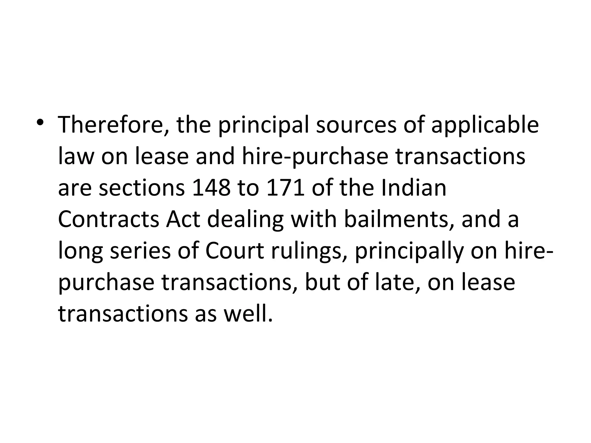 • Therefore, the principal sources of applicable
law on lease and hire-purchase transactions
are sections 148 to 171 of the Indian
Contracts Act dealing with bailments, and a
long series of Court rulings, principally on hire-
purchase transactions, but of late, on lease
transactions as well.
 
