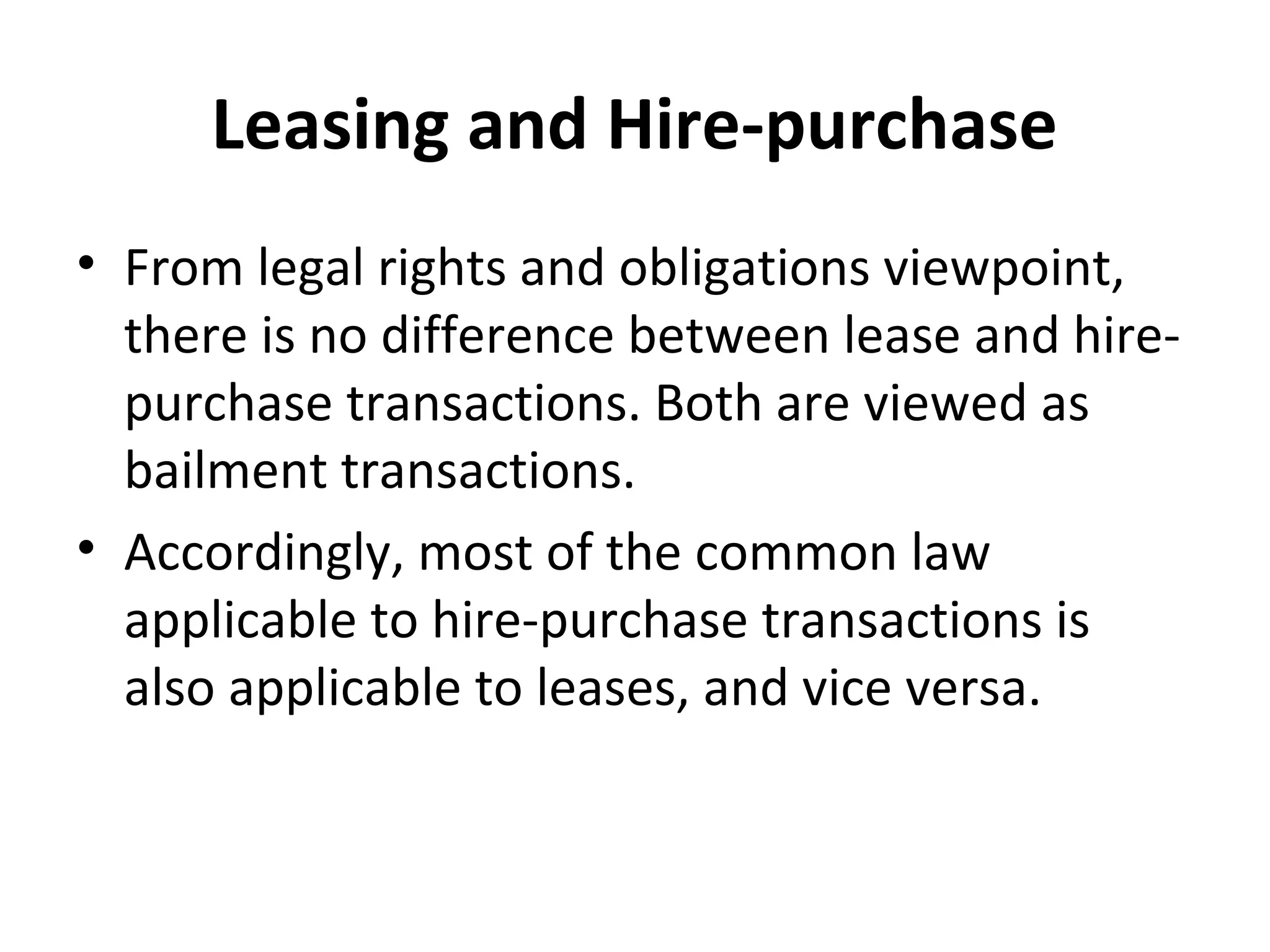 Leasing and Hire-purchase
• From legal rights and obligations viewpoint,
there is no difference between lease and hire-
purchase transactions. Both are viewed as
bailment transactions.
• Accordingly, most of the common law
applicable to hire-purchase transactions is
also applicable to leases, and vice versa.
 