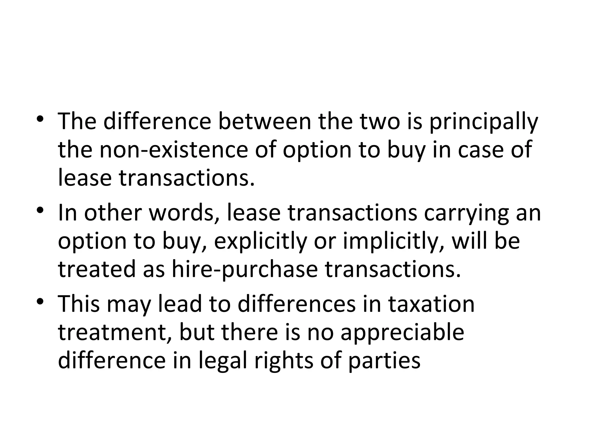 • The difference between the two is principally
the non-existence of option to buy in case of
lease transactions.
• In other words, lease transactions carrying an
option to buy, explicitly or implicitly, will be
treated as hire-purchase transactions.
• This may lead to differences in taxation
treatment, but there is no appreciable
difference in legal rights of parties
 
