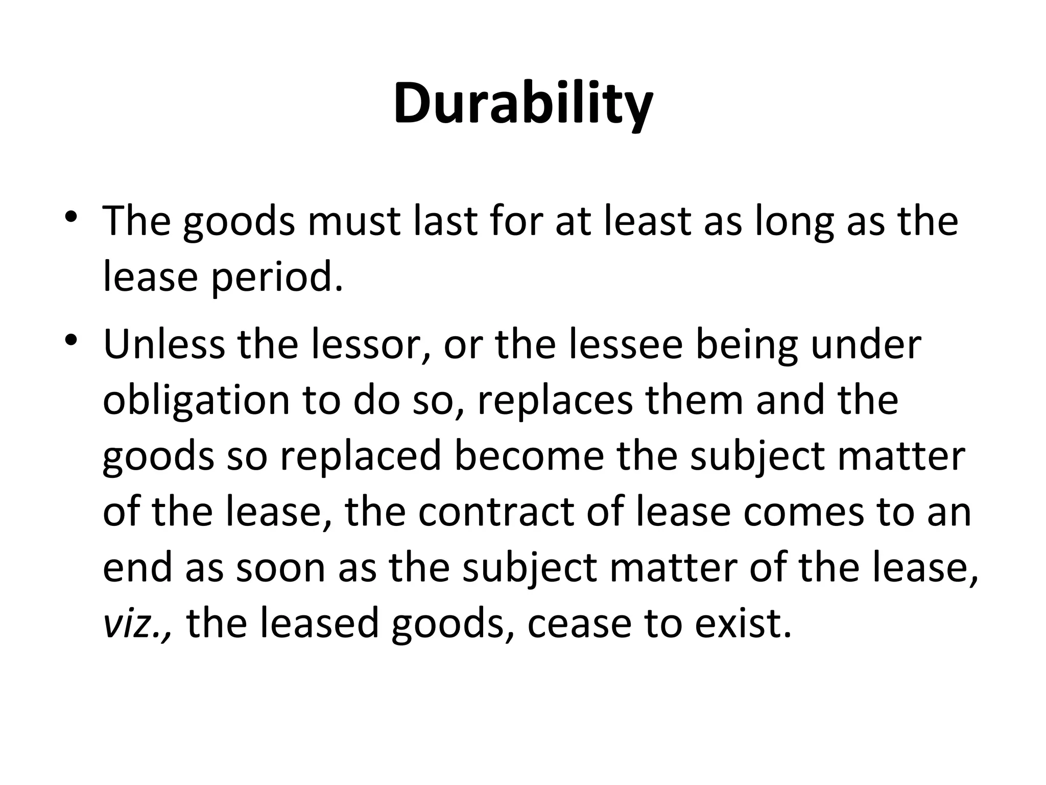 Durability
• The goods must last for at least as long as the
lease period.
• Unless the lessor, or the lessee being under
obligation to do so, replaces them and the
goods so replaced become the subject matter
of the lease, the contract of lease comes to an
end as soon as the subject matter of the lease,
viz., the leased goods, cease to exist.
 