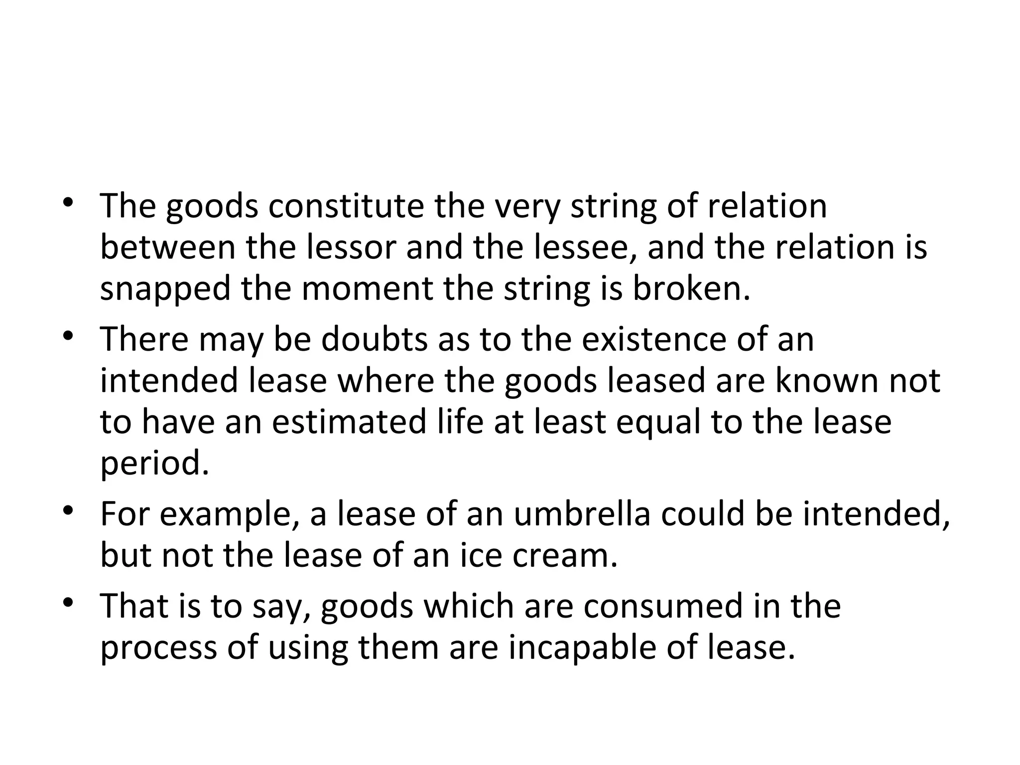 • The goods constitute the very string of relation
between the lessor and the lessee, and the relation is
snapped the moment the string is broken.
• There may be doubts as to the existence of an
intended lease where the goods leased are known not
to have an estimated life at least equal to the lease
period.
• For example, a lease of an umbrella could be intended,
but not the lease of an ice cream.
• That is to say, goods which are consumed in the
process of using them are incapable of lease.
 