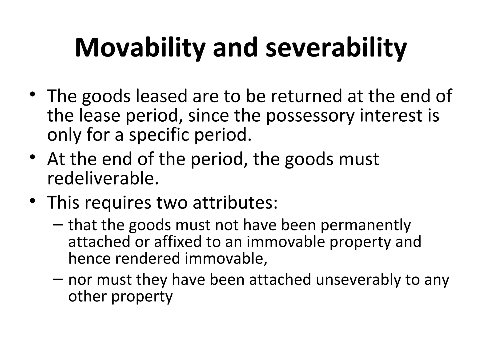 Movability and severability
• The goods leased are to be returned at the end of
the lease period, since the possessory interest is
only for a specific period.
• At the end of the period, the goods must
redeliverable.
• This requires two attributes:
– that the goods must not have been permanently
attached or affixed to an immovable property and
hence rendered immovable,
– nor must they have been attached unseverably to any
other property
 