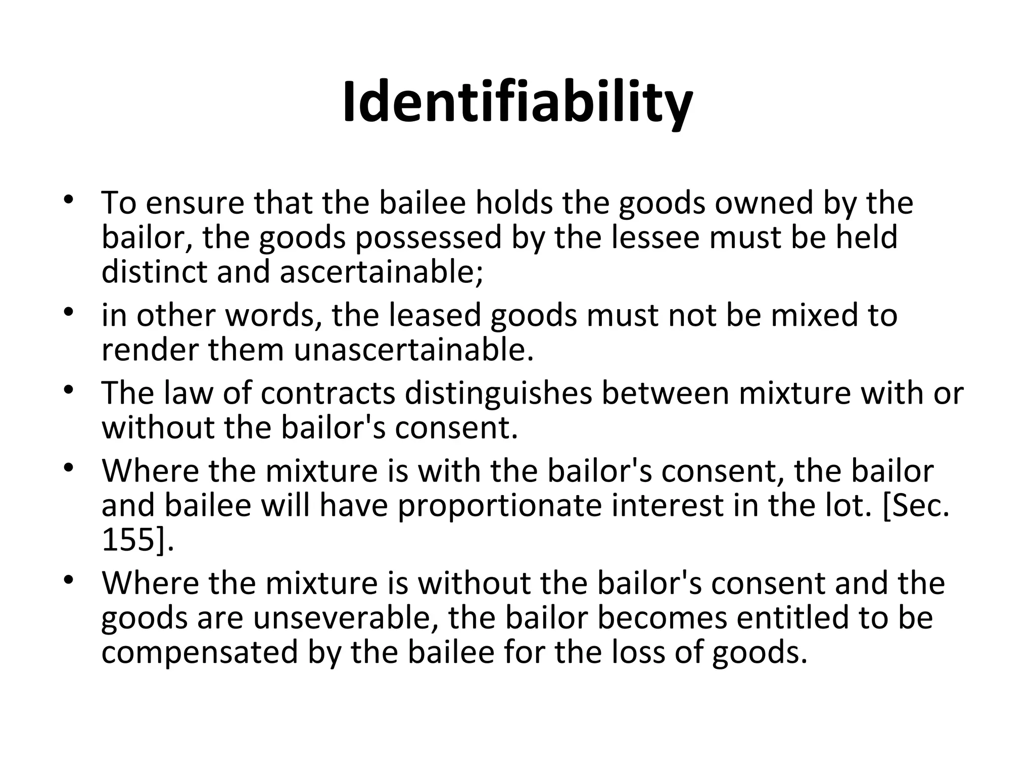 Identifiability
• To ensure that the bailee holds the goods owned by the
bailor, the goods possessed by the lessee must be held
distinct and ascertainable;
• in other words, the leased goods must not be mixed to
render them unascertainable.
• The law of contracts distinguishes between mixture with or
without the bailor's consent.
• Where the mixture is with the bailor's consent, the bailor
and bailee will have proportionate interest in the lot. [Sec.
155].
• Where the mixture is without the bailor's consent and the
goods are unseverable, the bailor becomes entitled to be
compensated by the bailee for the loss of goods.
 