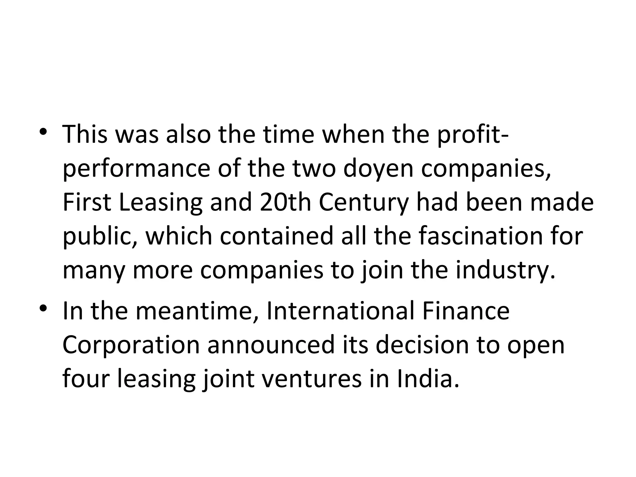 • This was also the time when the profit-
performance of the two doyen companies,
First Leasing and 20th Century had been made
public, which contained all the fascination for
many more companies to join the industry.
• In the meantime, International Finance
Corporation announced its decision to open
four leasing joint ventures in India.
 