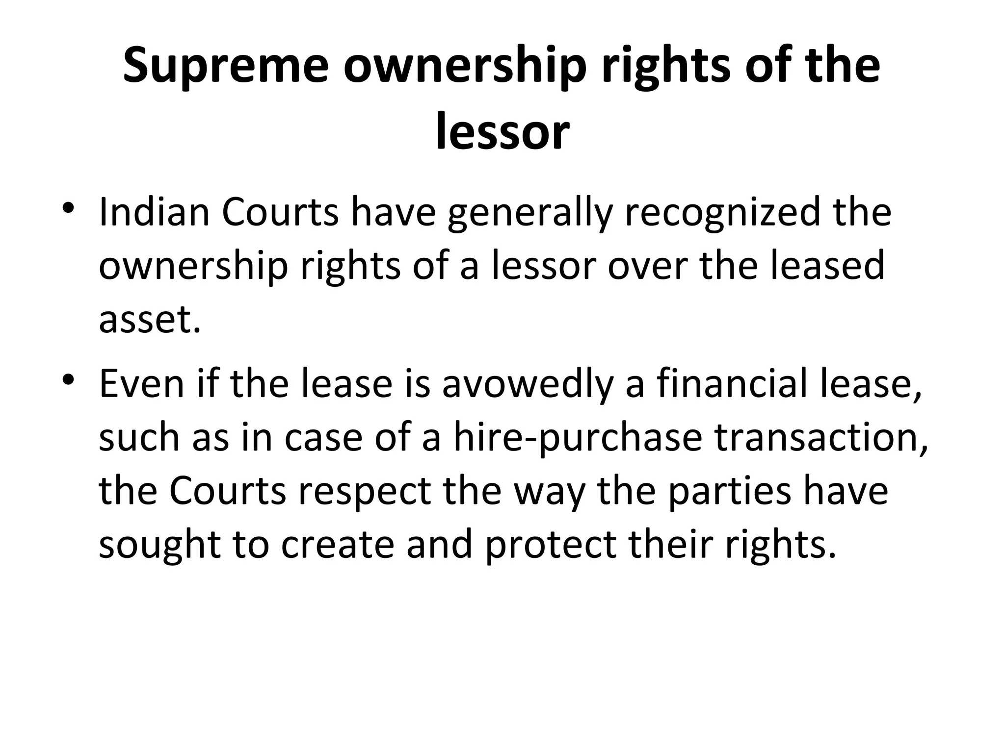 Supreme ownership rights of the
lessor
• Indian Courts have generally recognized the
ownership rights of a lessor over the leased
asset.
• Even if the lease is avowedly a financial lease,
such as in case of a hire-purchase transaction,
the Courts respect the way the parties have
sought to create and protect their rights.
 