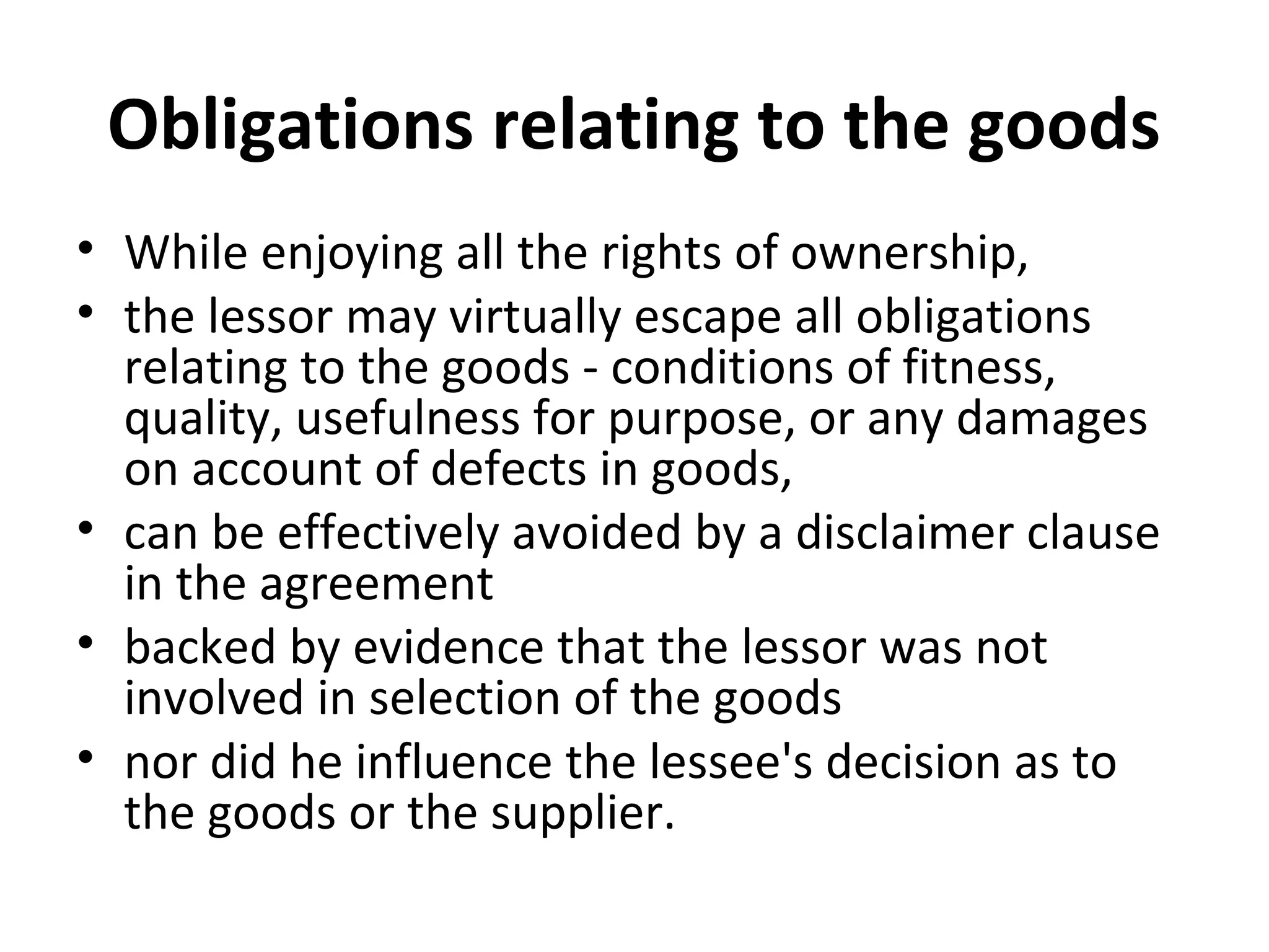 Obligations relating to the goods
• While enjoying all the rights of ownership,
• the lessor may virtually escape all obligations
relating to the goods - conditions of fitness,
quality, usefulness for purpose, or any damages
on account of defects in goods,
• can be effectively avoided by a disclaimer clause
in the agreement
• backed by evidence that the lessor was not
involved in selection of the goods
• nor did he influence the lessee's decision as to
the goods or the supplier.
 