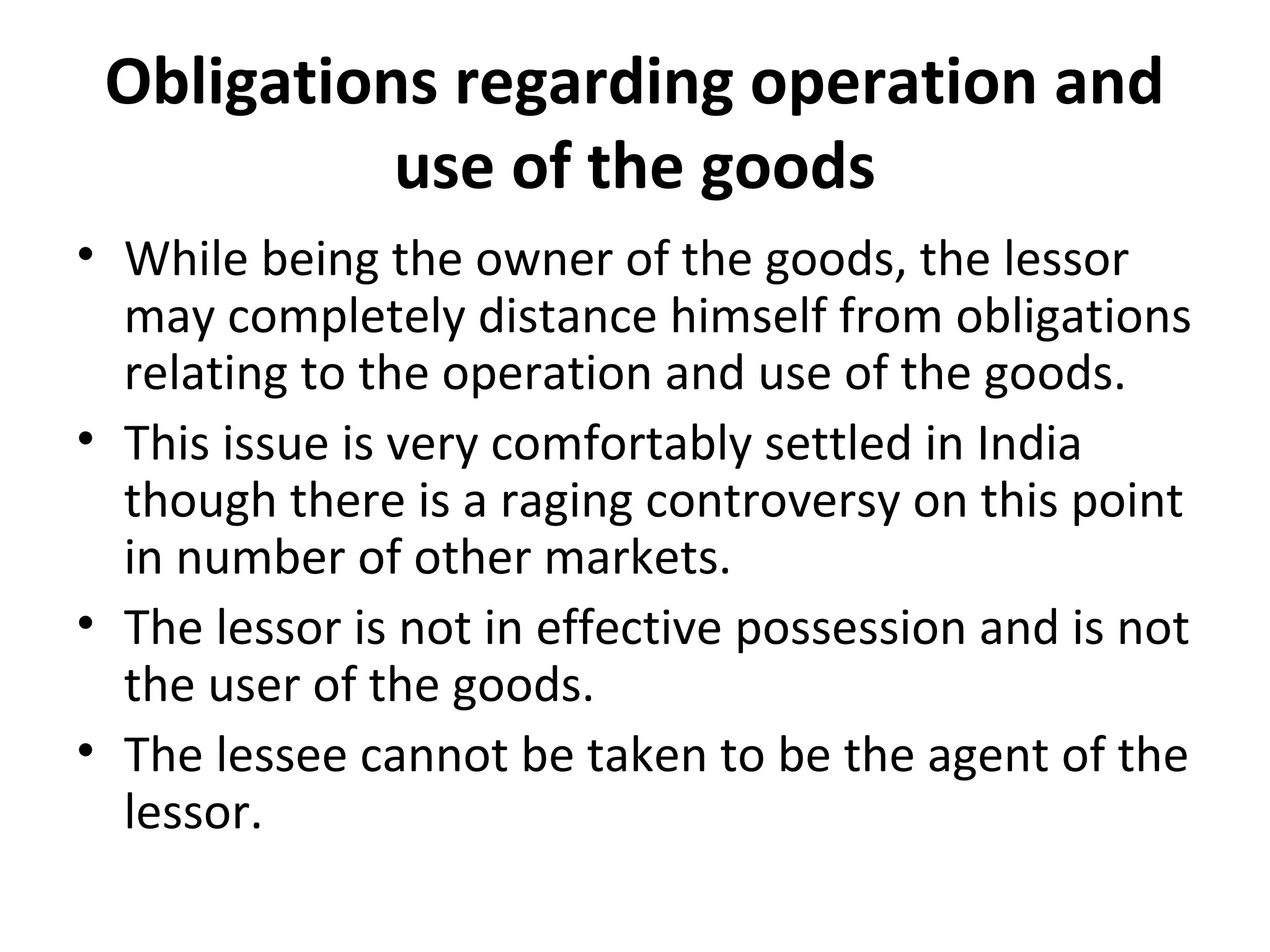 Obligations regarding operation and
use of the goods
• While being the owner of the goods, the lessor
may completely distance himself from obligations
relating to the operation and use of the goods.
• This issue is very comfortably settled in India
though there is a raging controversy on this point
in number of other markets.
• The lessor is not in effective possession and is not
the user of the goods.
• The lessee cannot be taken to be the agent of the
lessor.
 
