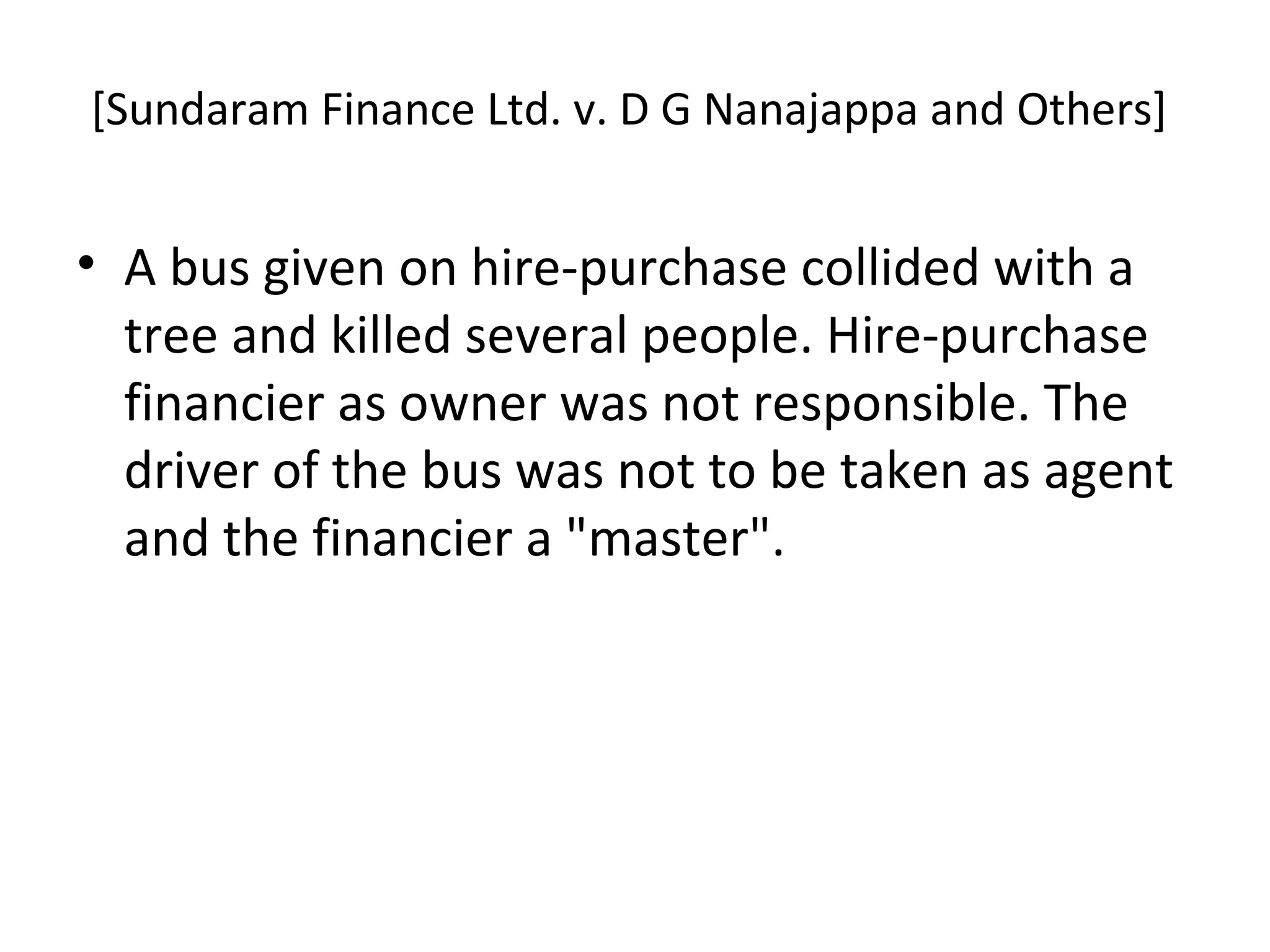 [Sundaram Finance Ltd. v. D G Nanajappa and Others]
• A bus given on hire-purchase collided with a
tree and killed several people. Hire-purchase
financier as owner was not responsible. The
driver of the bus was not to be taken as agent
and the financier a "master".
 