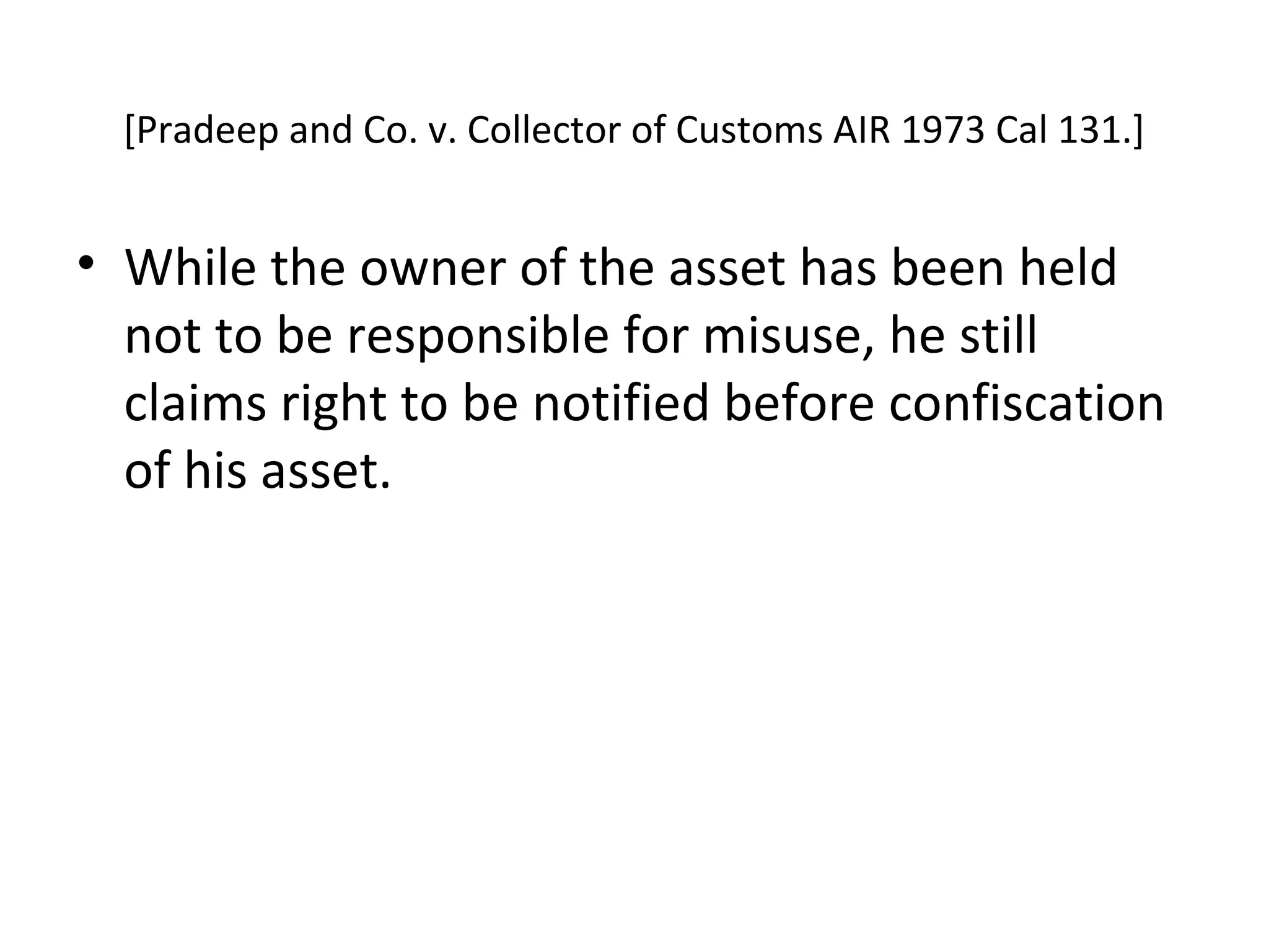 [Pradeep and Co. v. Collector of Customs AIR 1973 Cal 131.]
• While the owner of the asset has been held
not to be responsible for misuse, he still
claims right to be notified before confiscation
of his asset.
 