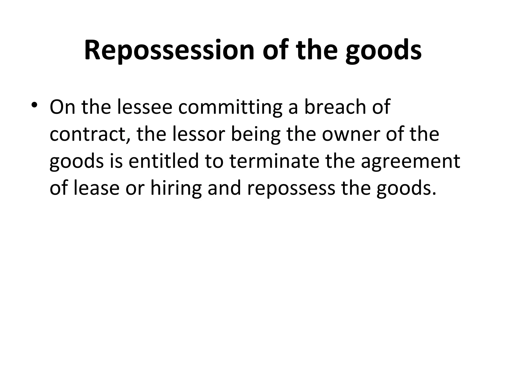 Repossession of the goods
• On the lessee committing a breach of
contract, the lessor being the owner of the
goods is entitled to terminate the agreement
of lease or hiring and repossess the goods.
 