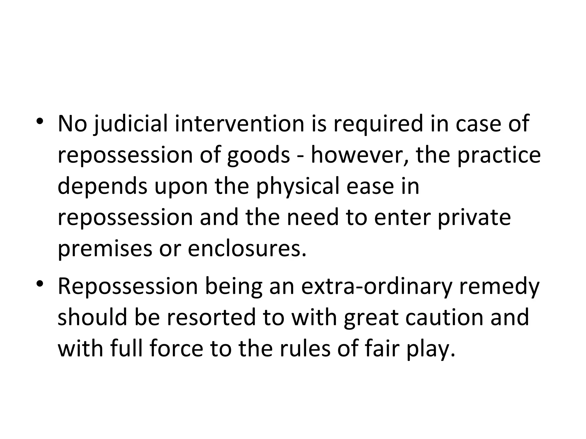 • No judicial intervention is required in case of
repossession of goods - however, the practice
depends upon the physical ease in
repossession and the need to enter private
premises or enclosures.
• Repossession being an extra-ordinary remedy
should be resorted to with great caution and
with full force to the rules of fair play.
 