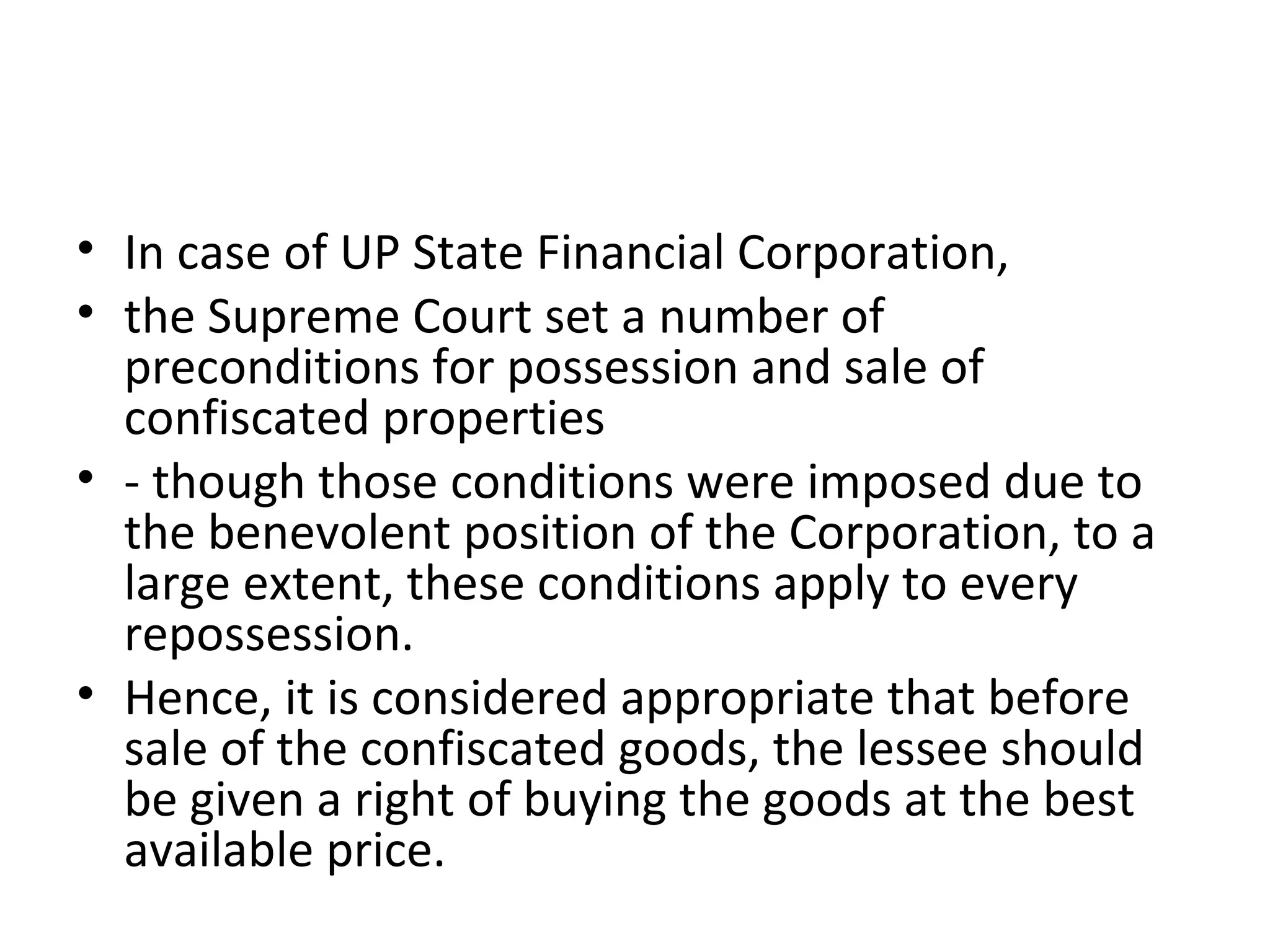 • In case of UP State Financial Corporation,
• the Supreme Court set a number of
preconditions for possession and sale of
confiscated properties
• - though those conditions were imposed due to
the benevolent position of the Corporation, to a
large extent, these conditions apply to every
repossession.
• Hence, it is considered appropriate that before
sale of the confiscated goods, the lessee should
be given a right of buying the goods at the best
available price.
 