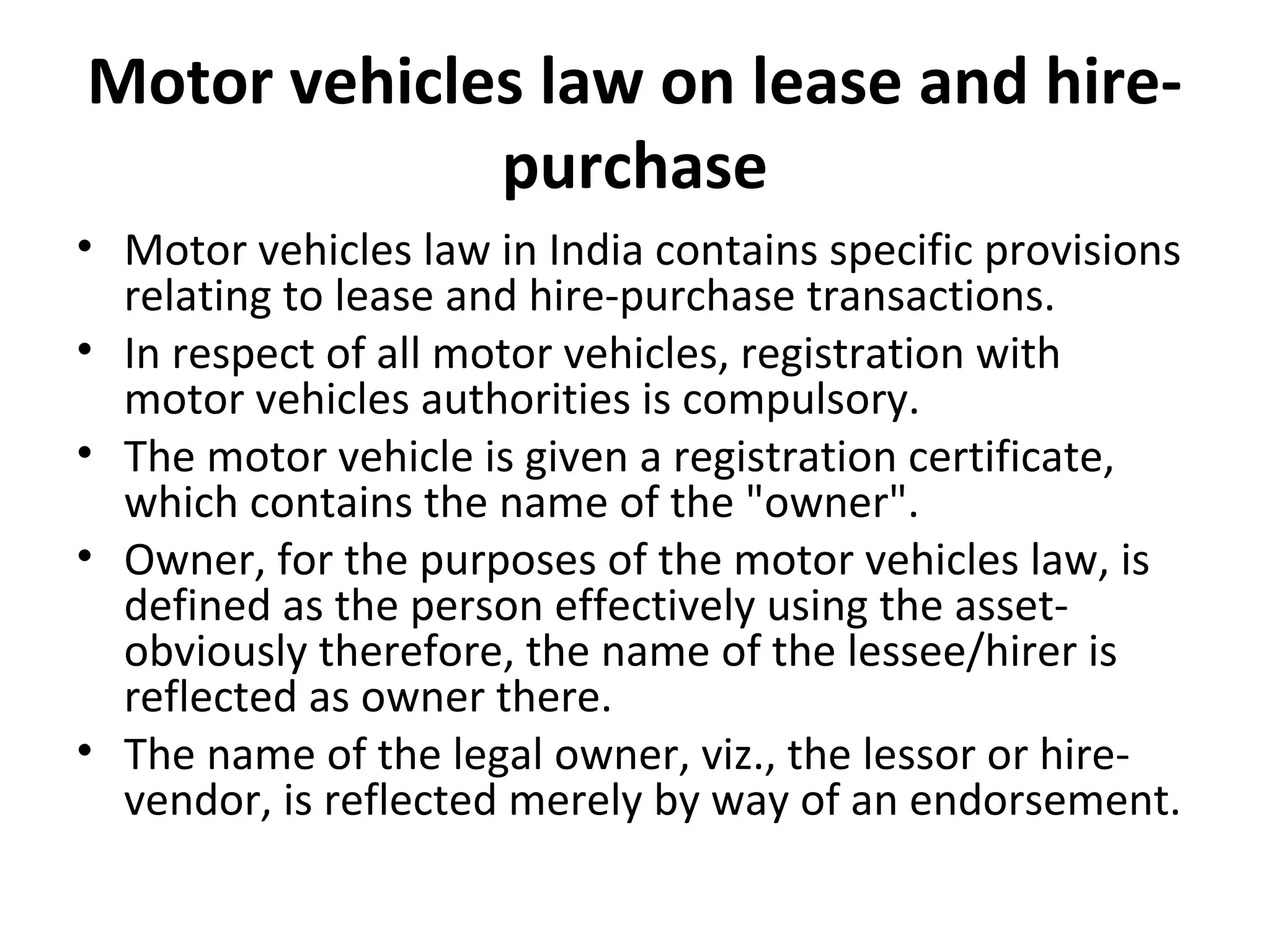 Motor vehicles law on lease and hire-
purchase
• Motor vehicles law in India contains specific provisions
relating to lease and hire-purchase transactions.
• In respect of all motor vehicles, registration with
motor vehicles authorities is compulsory.
• The motor vehicle is given a registration certificate,
which contains the name of the "owner".
• Owner, for the purposes of the motor vehicles law, is
defined as the person effectively using the asset-
obviously therefore, the name of the lessee/hirer is
reflected as owner there.
• The name of the legal owner, viz., the lessor or hire-
vendor, is reflected merely by way of an endorsement.
 