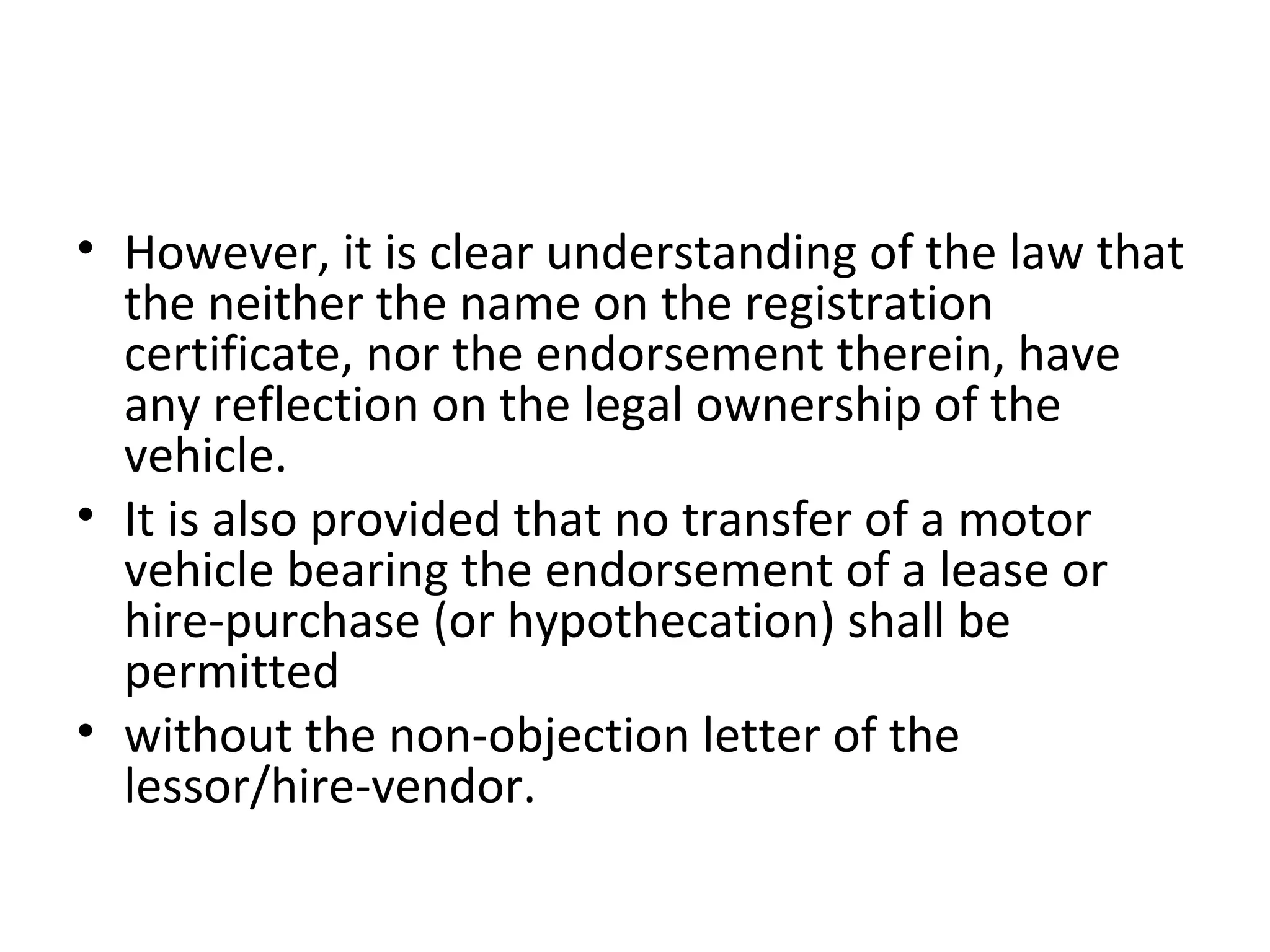 • However, it is clear understanding of the law that
the neither the name on the registration
certificate, nor the endorsement therein, have
any reflection on the legal ownership of the
vehicle.
• It is also provided that no transfer of a motor
vehicle bearing the endorsement of a lease or
hire-purchase (or hypothecation) shall be
permitted
• without the non-objection letter of the
lessor/hire-vendor.
 