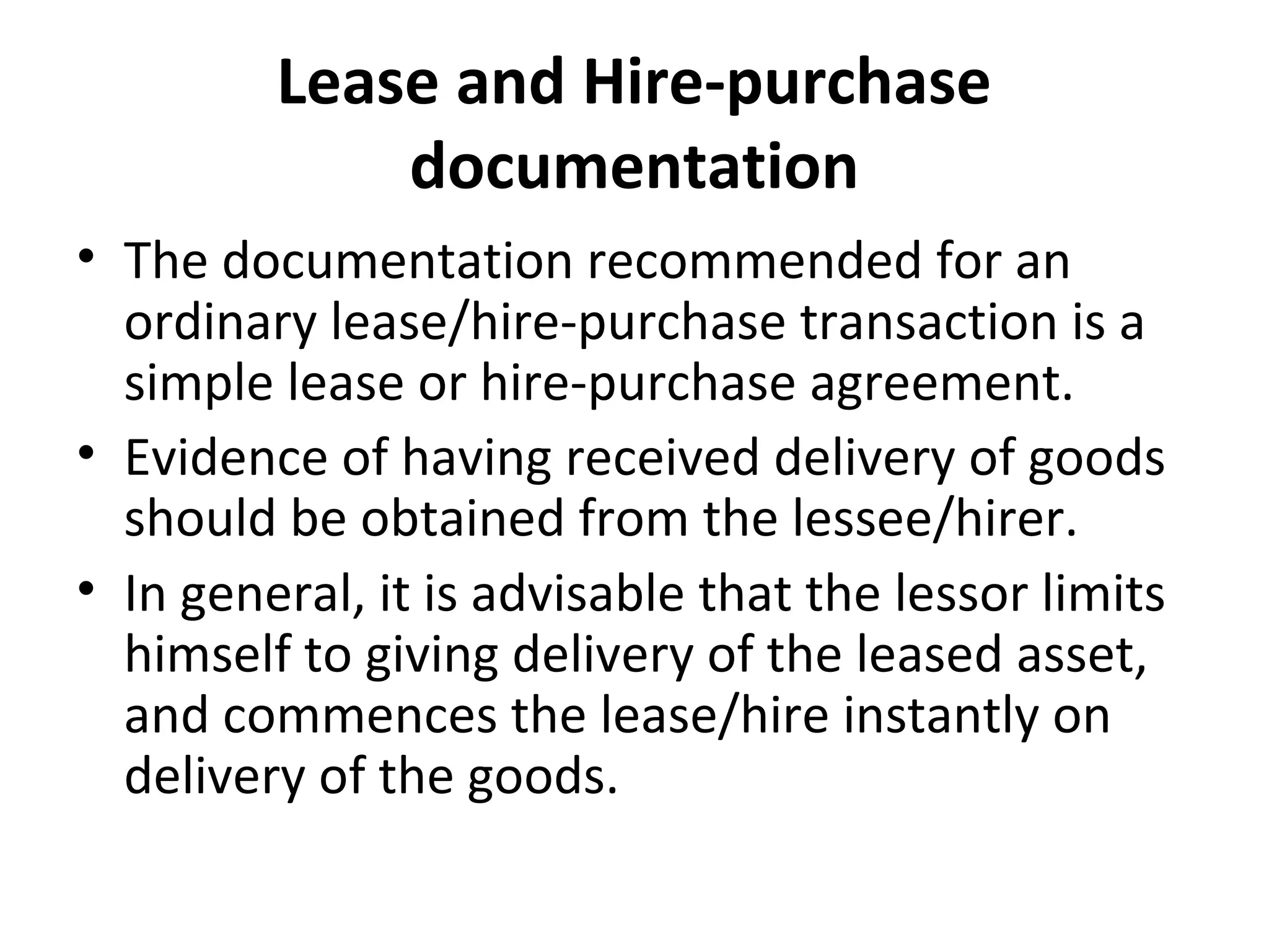 Lease and Hire-purchase
documentation
• The documentation recommended for an
ordinary lease/hire-purchase transaction is a
simple lease or hire-purchase agreement.
• Evidence of having received delivery of goods
should be obtained from the lessee/hirer.
• In general, it is advisable that the lessor limits
himself to giving delivery of the leased asset,
and commences the lease/hire instantly on
delivery of the goods.
 